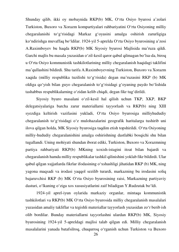 26 
 
Shunday qilib, ikki oy mobaynida RKP(b) MK, О‘rta Osiyo byurosi a’zolari 
Turkiston, Buxoro va Xorazm kompartiyalari rahbariyatini О‘rta Osiyoning milliy 
chegaralanishi tо‘g‘risidagi Markaz g‘oyasini amalga oshirish zarurligiga 
kо‘ndirishga muvaffaq bо‘ldilar. 1924-yil 5-aprelda О‘rta Osiyo byurosining a’zosi 
A.Raximboyev bu haqda RKP(b) MK Siyosiy byurosi Majlisida ma’ruza qildi. 
Garchi majlis bu masala yuzasidan о‘zil-kesil qaror qabul qilmagan bо‘lsa-da, biroq 
u О‘rta Osiyo kommunistik tashkilotlarining milliy chegaralanish haqidagi taklifini 
ma’qullashini bildirdi. Shu tarifa A.Raximboyevning Turkiston, Buxoro va Xorazm 
xaqida (milliy respublika tuzilishi tо‘g‘risida) degan ma’ruzasini RKP (b) MK 
oldiga qо‘yish bilan guyo chegaralanish tо‘g‘risidagi g‘oyaning paydo bо‘lishida 
tashabbus respublikalarning о‘zidan kelib chiqdi, degan fikr tug‘dirildi. 
 
Siyosiy byuro masalani о‘zil-kesil hal qilish uchun TKP, XKP, BKP 
delegatsiyalariga barcha zarur materiallarni tayyorlash va RKP(b) ning XIII 
syezdiga keltirish vazifasini yukladi, О‘rta Osiyo byurosiga milliyhududiy 
chegaralanish tо‘g‘risidagi о‘z mulohazalarini geografik haritalarga tushirib uni 
ilova qilgan holda, MK Siyosiy byurosiga taqdim etish topshirildi. О‘rta Osiyoning 
milliy-hududiy chegaralanishini amalga oshirishning dastlabki bosqichi shu bilan 
tugallandi. Uning mohiyati shundan iborat ediki, Turkiston, Buxoro va Xorazmning 
partiya rahbariyati RKP(b) MKning xoxish-istagini itoat bilan bajardi va 
chegaralanish hamda milliy respublikalar tashkil qilinishini yoklab fikr bildirdi. Ular 
qabul qilgan xujjatlarda fikrlar ifodasining о‘xshashligi jihatidan RKP (b) MK, ning 
yagona maqsadi va irodasi yaqqol sezilib turardi, markazning bu irodasini soliq 
bajaruvchisi RKP (b) MK О‘rta Osiyo byurosining raisi, Markazning partiyaviy 
dasturi, о‘lkaning о‘ziga xos xususiyatlarini zaif biladigan Y.Rudzutak bо‘ldi.  
 
1924-yil aprel-iyun oylarida markaziy organlar, mintaqa kommunistik 
tashkilotlari va RKP(b) MK О‘rta Osiyo byurosida milliy chegaralanish masalalari 
yuzasidan amaliy takliflar va tegishli materiallar tayyorlash yuzasidan zо‘r berib ish 
olib bordilar. Bunday materiallarni tayyorlashni ulardan RKP(b) MK, Siyosiy 
byurosining 1924-yil 5-apreldagi majlisi talab qilgan edi. Milliy chegaralanish 
masalalarini yanada batafsilroq, chuqurroq о‘rganish uchun Turkiston va Buxoro 
