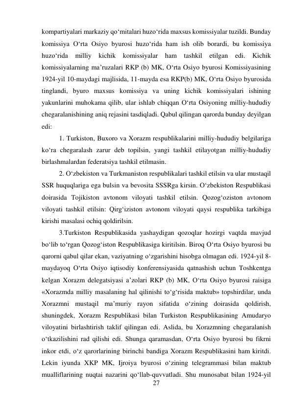 27 
 
kompartiyalari markaziy qо‘mitalari huzо‘rida maxsus komissiyalar tuzildi. Bunday 
komissiya О‘rta Osiyo byurosi huzо‘rida ham ish olib borardi, bu komissiya 
huzо‘rida milliy kichik komissiyalar ham tashkil etilgan edi. Kichik 
komissiyalarning ma’ruzalari RKP (b) MK, О‘rta Osiyo byurosi Komissiyasining 
1924-yil 10-maydagi majlisida, 11-mayda esa RKP(b) MK, О‘rta Osiyo byurosida 
tinglandi, byuro maxsus komissiya va uning kichik komissiyalari ishining 
yakunlarini muhokama qilib, ular ishlab chiqqan О‘rta Osiyoning milliy-hududiy 
chegaralanishining aniq rejasini tasdiqladi. Qabul qilingan qarorda bunday deyilgan 
edi:   
 
 
 
 
 
 
 
 
 
 
 
1. Turkiston, Buxoro va Xorazm respublikalarini milliy-hududiy belgilariga 
kо‘ra chegaralash zarur deb topilsin, yangi tashkil etilayotgan milliy-hududiy 
birlashmalardan federatsiya tashkil etilmasin.  
 
 
 
 
 
2. О‘zbekiston va Turkmaniston respublikalari tashkil etilsin va ular mustaqil 
SSR huquqlariga ega bulsin va bevosita SSSRga kirsin. О‘zbekiston Respublikasi 
doirasida Tojikiston avtonom viloyati tashkil etilsin. Qozog‘oziston avtonom 
viloyati tashkil etilsin: Qirg‘iziston avtonom viloyati qaysi respublika tarkibiga 
kirishi masalasi ochiq qoldirilsin.  
 
 
 
 
 
 
3.Turkiston Respublikasida yashaydigan qozoqlar hozirgi vaqtda mavjud 
bо‘lib tо‘rgan Qozog‘iston Respublikasiga kiritilsin. Biroq О‘rta Osiyo byurosi bu 
qarorni qabul qilar ekan, vaziyatning о‘zgarishini hisobga olmagan edi. 1924-yil 8-
maydayoq О‘rta Osiyo iqtisodiy konferensiyasida qatnashish uchun Toshkentga 
kelgan Xorazm delegatsiyasi a’zolari RKP (b) MK, О‘rta Osiyo byurosi raisiga 
«Xorazmda milliy masalaning hal qilinishi tо‘g‘risida maktub» topshirdilar, unda 
Xorazmni mustaqil ma’muriy rayon sifatida о‘zining doirasida qoldirish, 
shuningdek, Xorazm Respublikasi bilan Turkiston Respublikasining Amudaryo 
viloyatini birlashtirish taklif qilingan edi. Aslida, bu Xorazmning chegaralanish 
о‘tkazilishini rad qilishi edi. Shunga qaramasdan, О‘rta Osiyo byurosi bu fikrni 
inkor etdi, о‘z qarorlarining birinchi bandiga Xorazm Respublikasini ham kiritdi. 
Lekin iyunda XKP MK, Ijroiya byurosi о‘zining telegrammasi bilan maktub 
mualliflarining nuqtai nazarini qо‘llab-quvvatladi. Shu munosabat bilan 1924-yil 
