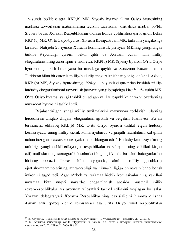 28 
 
12-iyunda bо‘lib о‘tgan RKP(b) MK, Siyosiy byurosi О‘rta Osiyo byurosining 
majlisga tayyorlagan materiallariga tegishli tuzatishlar kiritishiga majbur bо‘ldi. 
Siyosiy byuro Xorazm Respublikasini oldingi holida qoldirishga qaror qildi. Lekin 
RKP (b) MK, О‘rta Osiyo byurosi Xorazm Kompartiyam MK, tarkibini yangilashga 
kirishdi. Natijada 26-iyunda Xorazm kommunistik partiyasi MKning yangilangan 
tarkibi 9-iyundagi qarorni bekor qildi va Xorazm uchun ham milliy 
chegaralanishning zarurligini e’tirof etdi. RKP(b) MK Siyosiy byurosi О‘rta Osiyo 
byurosining taklifi bilan yana bu masalaga qaytdi va Xorazmni Buxoro hamda 
Turkiston bilan bir qatorda milliy-hududiy chegaralanish jarayoniga qо‘shdi. Aslida, 
RKP (b) MK, Siyosiy byurosining 1924-yil 12-iyundagi qaroridan boshlab milliy-
hududiy chegaralanishni tayyorlash jarayoni yangi bosqichga kirdi22. 15-iyulda MK, 
О‘rta Osiyo byurosi yangi tashkil etiladigan milliy respublikalar va viloyatlarning 
muvaqqat byurosini tashkil etdi.  
 
 
 
 
 
 
Rejalashtirilgan yangi milliy tuzilmalarini mazmunan tо‘ldirish, ularning 
hududlarini aniqlab chiqish, chegaralarni ajratish va belgilash lozim edi. Bu ish 
birmuncha oldinroq RKL(b) MK, О‘rta Osiyo byurosi tashkil etgan hududiy 
komissiyada, uning milliy kichik komissiyalarida va janjalli masalalarni xal qilish 
uchun tuzilgan maxsus komissiyalarda boshlangan edi23. Hududiy komissiya (uning 
tarkibiga yangi tashkil etilayotgan respublikalar va viloyatlarning vakillari kirgan 
edi) majlislarining stenografik hisobotlari bugungi kunda bu ishni bajarganlardan 
birining 
obrazli 
iborasi 
bilan 
aytganda, 
aholini 
milliy 
guruhlarga 
ajratish»muammolarining murakkabligi va hilma-hilligiga chinakam baho berish 
imkonini tug‘diradi. Agar о‘zbek va turkman kichik komissiyalarining vakillari 
umuman 
bitta 
nuqtai 
nazarda: 
chegaralanish 
asosida 
mustaqil 
milliy 
sovet»respublikalari va avtonom viloyatlari tashkil etilishini yoqlagan bо‘lsalar, 
Xorazm delegatsiyasi Xorazm Respublikasining daxlsizligini himoya qilishda 
davom etdi, qozoq kichik komissiyasi esa О‘rta Osiyo sovet respublikalari 
                                           
22 M. Xaydarov. “Turkistonda sovet davlati boshqaruv tizimi”. T.: “Abu Matbuot – konsalt”., 2012., B.139. 
23 D. Алимова muharrirligi ostida “Туркестан в начале XX века: к истории истоков национальной 
независимости”., T.: “Sharq”., 2000. B.649. 
