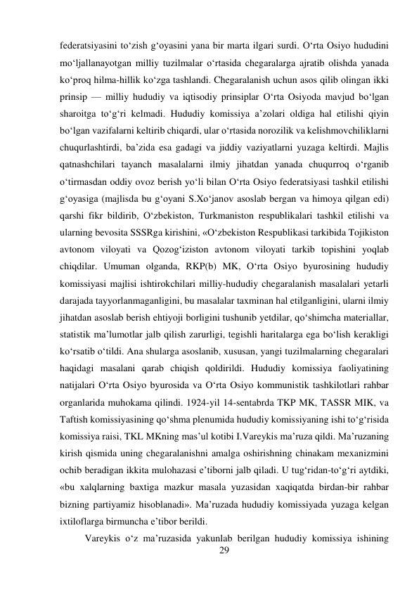 29 
 
federatsiyasini tо‘zish g‘oyasini yana bir marta ilgari surdi. О‘rta Osiyo hududini 
mо‘ljallanayotgan milliy tuzilmalar о‘rtasida chegaralarga ajratib olishda yanada 
kо‘proq hilma-hillik kо‘zga tashlandi. Chegaralanish uchun asos qilib olingan ikki 
prinsip — milliy hududiy va iqtisodiy prinsiplar О‘rta Osiyoda mavjud bо‘lgan 
sharoitga tо‘g‘ri kelmadi. Hududiy komissiya a’zolari oldiga hal etilishi qiyin 
bо‘lgan vazifalarni keltirib chiqardi, ular о‘rtasida norozilik va kelishmovchiliklarni 
chuqurlashtirdi, ba’zida esa gadagi va jiddiy vaziyatlarni yuzaga keltirdi. Majlis 
qatnashchilari tayanch masalalarni ilmiy jihatdan yanada chuqurroq о‘rganib 
о‘tirmasdan oddiy ovoz berish yо‘li bilan О‘rta Osiyo federatsiyasi tashkil etilishi 
g‘oyasiga (majlisda bu g‘oyani S.Xо‘janov asoslab bergan va himoya qilgan edi) 
qarshi fikr bildirib, О‘zbekiston, Turkmaniston respublikalari tashkil etilishi va 
ularning bevosita SSSRga kirishini, «О‘zbekiston Respublikasi tarkibida Tojikiston 
avtonom viloyati va Qozog‘iziston avtonom viloyati tarkib topishini yoqlab 
chiqdilar. Umuman olganda, RKP(b) MK, О‘rta Osiyo byurosining hududiy 
komissiyasi majlisi ishtirokchilari milliy-hududiy chegaralanish masalalari yetarli 
darajada tayyorlanmaganligini, bu masalalar taxminan hal etilganligini, ularni ilmiy 
jihatdan asoslab berish ehtiyoji borligini tushunib yetdilar, qо‘shimcha materiallar, 
statistik ma’lumotlar jalb qilish zarurligi, tegishli haritalarga ega bо‘lish kerakligi 
kо‘rsatib о‘tildi. Ana shularga asoslanib, xususan, yangi tuzilmalarning chegaralari 
haqidagi masalani qarab chiqish qoldirildi. Hududiy komissiya faoliyatining 
natijalari О‘rta Osiyo byurosida va О‘rta Osiyo kommunistik tashkilotlari rahbar 
organlarida muhokama qilindi. 1924-yil 14-sentabrda TKP MK, TASSR MIK, va 
Taftish komissiyasining qо‘shma plenumida hududiy komissiyaning ishi tо‘g‘risida 
komissiya raisi, TKL MKning mas’ul kotibi I.Vareykis ma’ruza qildi. Ma’ruzaning 
kirish qismida uning chegaralanishni amalga oshirishning chinakam mexanizmini 
ochib beradigan ikkita mulohazasi e’tiborni jalb qiladi. U tug‘ridan-tо‘g‘ri aytdiki, 
«bu xalqlarning baxtiga mazkur masala yuzasidan xaqiqatda birdan-bir rahbar 
bizning partiyamiz hisoblanadi». Ma’ruzada hududiy komissiyada yuzaga kelgan 
ixtiloflarga birmuncha e’tibor berildi.  
 
 
 
 
 
Vareykis о‘z ma’ruzasida yakunlab berilgan hududiy komissiya ishining 
