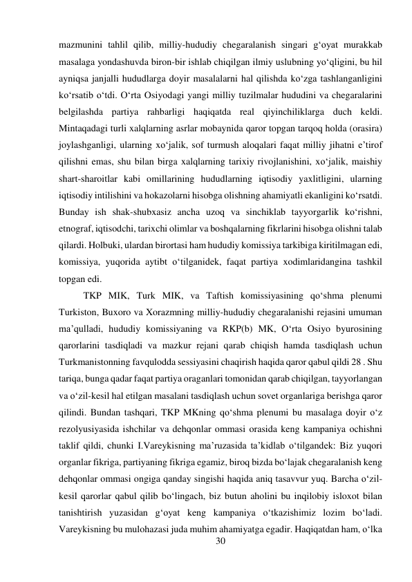 30 
 
mazmunini tahlil qilib, milliy-hududiy chegaralanish singari g‘oyat murakkab 
masalaga yondashuvda biron-bir ishlab chiqilgan ilmiy uslubning yо‘qligini, bu hil 
ayniqsa janjalli hududlarga doyir masalalarni hal qilishda kо‘zga tashlanganligini 
kо‘rsatib о‘tdi. О‘rta Osiyodagi yangi milliy tuzilmalar hududini va chegaralarini 
belgilashda partiya rahbarligi haqiqatda real qiyinchiliklarga duch keldi. 
Mintaqadagi turli xalqlarning asrlar mobaynida qaror topgan tarqoq holda (orasira) 
joylashganligi, ularning xо‘jalik, sof turmush aloqalari faqat milliy jihatni e’tirof 
qilishni emas, shu bilan birga xalqlarning tarixiy rivojlanishini, xо‘jalik, maishiy 
shart-sharoitlar kabi omillarining hududlarning iqtisodiy yaxlitligini, ularning 
iqtisodiy intilishini va hokazolarni hisobga olishning ahamiyatli ekanligini kо‘rsatdi. 
Bunday ish shak-shubxasiz ancha uzoq va sinchiklab tayyorgarlik kо‘rishni, 
etnograf, iqtisodchi, tarixchi olimlar va boshqalarning fikrlarini hisobga olishni talab 
qilardi. Holbuki, ulardan birortasi ham hududiy komissiya tarkibiga kiritilmagan edi, 
komissiya, yuqorida aytibt о‘tilganidek, faqat partiya xodimlaridangina tashkil 
topgan edi.   
 
 
 
 
 
 
 
 
 
 
TKP MIK, Turk MIK, va Taftish komissiyasining qо‘shma plenumi 
Turkiston, Buxoro va Xorazmning milliy-hududiy chegaralanishi rejasini umuman 
ma’qulladi, hududiy komissiyaning va RKP(b) MK, О‘rta Osiyo byurosining 
qarorlarini tasdiqladi va mazkur rejani qarab chiqish hamda tasdiqlash uchun 
Turkmanistonning favqulodda sessiyasini chaqirish haqida qaror qabul qildi 28 . Shu 
tariqa, bunga qadar faqat partiya oraganlari tomonidan qarab chiqilgan, tayyorlangan 
va о‘zil-kesil hal etilgan masalani tasdiqlash uchun sovet organlariga berishga qaror 
qilindi. Bundan tashqari, TKP MKning qо‘shma plenumi bu masalaga doyir о‘z 
rezolyusiyasida ishchilar va dehqonlar ommasi orasida keng kampaniya ochishni 
taklif qildi, chunki I.Vareykisning ma’ruzasida ta’kidlab о‘tilgandek: Biz yuqori 
organlar fikriga, partiyaning fikriga egamiz, biroq bizda bо‘lajak chegaralanish keng 
dehqonlar ommasi ongiga qanday singishi haqida aniq tasavvur yuq. Barcha о‘zil-
kesil qarorlar qabul qilib bо‘lingach, biz butun aholini bu inqilobiy isloxot bilan 
tanishtirish yuzasidan g‘oyat keng kampaniya о‘tkazishimiz lozim bо‘ladi. 
Vareykisning bu mulohazasi juda muhim ahamiyatga egadir. Haqiqatdan ham, о‘lka 
