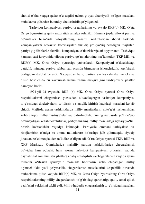 31 
 
aholisi о‘sha vaqtga qadar о‘z taqdiri uchun g‘oyat ahamiyatli bо‘lgan masalani 
muhokama qilishdan butunlay chetlashtirib qо‘yilgan edi.  
 
 
 
Tashviqot kompaniyasi partiya organlarining va avvalo RKP(b) MK, О‘rta 
Osiyo byurosining qatiy nazoratida amalga oshirildi. Hamma joyda viloyat partiya 
qо‘mitalari huzо‘rida viloyatlarning mas’ul xodimlaridan iborat tarkibda 
kompaniyalarni о‘tkazish komissiyalari tuzildi; yо‘l-yо‘riq beradigan majlislar, 
partiya yig‘ilishlari о‘tkazildi, kampaniyani о‘tkazish rejalari tayyorlandi. Tashviqot 
kampaniyasi jarayonida viloyat partiya qо‘mitalarining ma’lumotlari TKP MK, va 
RKP(b) MK, О‘rta Osiyo byurosiga yuborilardi. Kampaniyani о‘tkazishdagi 
qattiqlik mintaqa partiya rahbariyati orasida birmuncha ishonchsizlik, xavfsirash 
borligidan dalolat berardi. Xaqiqatdan ham, partiya yacheykalarida muhokama 
qilish bosqichida bu xavfsirash uchun zamin mavjudligini tasdiqlovchi jihatlar 
namoyon bо‘ldi.   
 
 
 
 
 
 
 
 
 
1924-yil 31-avgustda RKP (b) MK, О‘rta Osiyo byurosi О‘rta Osiyo 
respublikalarini chegaralash yuzasidan о‘tkazilayotgan tashviqot kampaniyasi 
tо‘g‘risidagi direktivalarni tо‘ldirish va aniqlik kiritish haqidagi masalani kо‘rib 
chiqdi. Majlisda ayrim tashkilotlarda milliy manfaatlarni notо‘g‘ri tushunishdan 
kelib chiqib, milliy xis-tuyg‘ular avj oldirilmokda, buning natijasida yо‘l qо‘yib 
bо‘lmaydigan kelishmovchiliklar, partiyamizning milliy masaladagi siyosiy yо‘lini 
bо‘zib kо‘rsatishlar vujudga kelmoqda. Partiyasiz ommani tarbiyalash va 
rivojlantirish о‘rniga bu omma millatlararo kо‘rashga jalb qilinmoqda, siyosiy 
jihatdan bо‘zilmoqda, deb ta’kidlab о‘tilgan edi. О‘rta Osiyo byurosi TKP, BKP va 
XKP Markaziy Qumitalariga mahalliy partiya tashkilotlariga chegaralanish 
bо‘yicha ham og‘zaki, ham yozma tashviqot kampaniyasi о‘tkazish vaqtida 
baynalmilal kommunistik jihatlarga qatiy amal qilish va chegaralanish vaqtida ayrim 
millatlar о‘rtasida qandaydir masalada bо‘lmasin kelib chiqadigan milliy 
og‘machilikka yо‘l qо‘ymaslik, chegaralanish masalalarini kо‘pchilik о‘rtasida 
muhxokama qilish vaqtida RKP(b) MK, va О‘rta Osiyo byurosining О‘rta Osiyo 
respublikalarining milliy chegaralanishi tо‘g‘risidagi qarorlariga qat’iy amal qilish 
vazifasini yuklashni taklif etdi. Milliy-hududiy chegaralanish tо‘g‘risidagi masalani 
