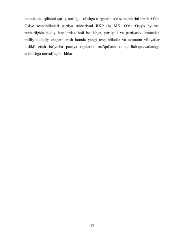 32 
 
muhokama qilishni qat’iy tartibga solishga о‘rganish о‘z samaralarini berdi. О‘rta 
Osiyo respublikalari partiya rahbariyati RKP (b) MK, О‘rta Osiyo byurosi 
rahbarligida jiddiy larzalardan holi bо‘lishga, partiyali va partiyasiz ommadan 
milliy-hududiy chegaralanish hamda yangi respublikalar va avtonom viloyatlar 
tashkil etish bо‘yicha partiya rejalarini ma’qullash va qо‘llab-quvvatlashga 
erishishga muvaffaq bо‘ldilar. 
 
 
 
 
 
 
 
 
 
 
 
 
 
 
 
 
 
 
