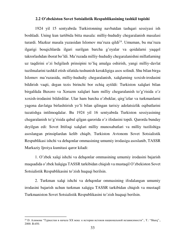 33 
 
2.2 O’zbekiston Sovet Sotsialistik Respublikasining tashkil topishi 
1924 yil 15 sentyabrda Turkistonning navbatdan tashqari sessiyasi ish 
boshladi. Uning kun tartibida bitta masala: milliy-hududiy chegaralanish masalasi 
turardi. Mazkur masala yuzasidan Islomov ma’ruza qildi24. Umuman, bu ma’ruza 
ilgarigi bosqichlarda ilgari surilgan barcha g’oyalar va qoidalarni yaqqol 
takrorlashdan iborat bo’ldi. Ma’ruzada milliy-hududiy chegaralanishni millatlarning 
uz taqdirini o’zi belgilash prinsipini to’liq amalga oshirish, yangi milliy-davlat 
tuzilmalarini tashkil etish sifatida tushunish kerakligiga asos solindi. Shu bilan birga 
Islomov ma’ruzasida, milliy-hududiy chegaralanish, xalqlarning xoxish-irodasini 
bildirish vaqti, degan tezis birinchi bor ochiq aytildi: Turkiston xalqlari bilan 
birgalikda Buxoro va Xorazm xalqlari ham milliy chegaralanish to’g’risida o’z 
xoxish-irodasini bildirdilar. Ular ham barcha o’zbeklar, qirg’izlar va turkmanlarni 
yagona davlatga birlashtirish yo’li bilan qilingan tarixiy adolatsizlik oqibatlarini 
tuzatishga intilmoqdalar. Bu 1924 yil 16 sentyabrda Turkiston sessiyasining 
chegaralanish to’g’risida qabul qilgan qarorida o’z ifodasini topdi. Qarorda bunday 
deyilgan edi: Sovet Ittifoqi xalqlari milliy munosabatlari va milliy tuzilishiga 
asoslangan prinsiplardan kelib chiqib, Turkiston Avtonom Sovet Sotsialistik 
Respublikasi ishchi va dehqonlar ommasining umumiy irodasiga asoslanib, TASSR 
Markaziy Ijroiya kumitasi qaror kiladi:  
1. O’zbek xalqi ishchi va dehqonlar ommasining umumiy irodasini bajarish 
maqsadida o’zbek halqiga TASSR tarkibidan chiqish va mustaqil O’zbekiston Sovet 
Sotsialistik Respublikasini to’zish huquqi berilsin.  
2. Turkman xalqi ishchi va dehqonlar ommasining ifodalangan umumiy 
irodasini bajarish uchun turkman xalqiga TASSR tarkibidan chiqish va mustaqil 
Turkmaniston Sovet Sotsialistik Respublikasini to’zish huquqi berilsin.  
                                           
24 D. Алимова “Туркестан в начале XX века: к истории истоков национальной независимости”., T.: “Sharq”., 
2000. B.650. 
