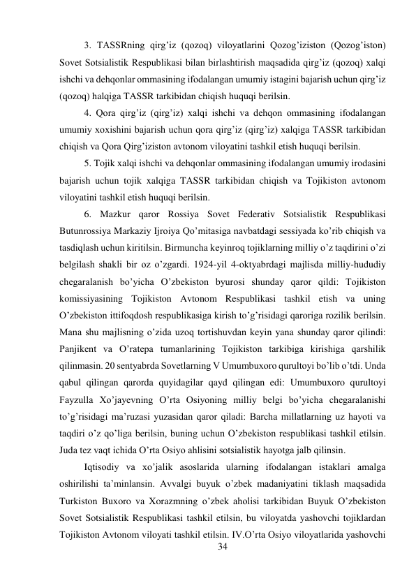 34 
 
3. TASSRning qirg’iz (qozoq) viloyatlarini Qozog’iziston (Qozog’iston) 
Sovet Sotsialistik Respublikasi bilan birlashtirish maqsadida qirg’iz (qozoq) xalqi 
ishchi va dehqonlar ommasining ifodalangan umumiy istagini bajarish uchun qirg’iz 
(qozoq) halqiga TASSR tarkibidan chiqish huquqi berilsin.  
 
 
 
 
4. Qora qirg’iz (qirg’iz) xalqi ishchi va dehqon ommasining ifodalangan 
umumiy xoxishini bajarish uchun qora qirg’iz (qirg’iz) xalqiga TASSR tarkibidan 
chiqish va Qora Qirg’iziston avtonom viloyatini tashkil etish huquqi berilsin.  
 
5. Tojik xalqi ishchi va dehqonlar ommasining ifodalangan umumiy irodasini 
bajarish uchun tojik xalqiga TASSR tarkibidan chiqish va Tojikiston avtonom 
viloyatini tashkil etish huquqi berilsin.  
 
 
 
 
 
 
6. Mazkur qaror Rossiya Sovet Federativ Sotsialistik Respublikasi 
Butunrossiya Markaziy Ijroiya Qo’mitasiga navbatdagi sessiyada ko’rib chiqish va 
tasdiqlash uchun kiritilsin. Birmuncha keyinroq tojiklarning milliy o’z taqdirini o’zi 
belgilash shakli bir oz o’zgardi. 1924-yil 4-oktyabrdagi majlisda milliy-hududiy 
chegaralanish bo’yicha O’zbekiston byurosi shunday qaror qildi: Tojikiston 
komissiyasining Tojikiston Avtonom Respublikasi tashkil etish va uning 
O’zbekiston ittifoqdosh respublikasiga kirish to’g’risidagi qaroriga rozilik berilsin. 
Mana shu majlisning o’zida uzoq tortishuvdan keyin yana shunday qaror qilindi: 
Panjikent va O’ratepa tumanlarining Tojikiston tarkibiga kirishiga qarshilik 
qilinmasin. 20 sentyabrda Sovetlarning V Umumbuxoro qurultoyi bo’lib o’tdi. Unda 
qabul qilingan qarorda quyidagilar qayd qilingan edi: Umumbuxoro qurultoyi 
Fayzulla Xo’jayevning O’rta Osiyoning milliy belgi bo’yicha chegaralanishi 
to’g’risidagi ma’ruzasi yuzasidan qaror qiladi: Barcha millatlarning uz hayoti va 
taqdiri o’z qo’liga berilsin, buning uchun O’zbekiston respublikasi tashkil etilsin. 
Juda tez vaqt ichida O’rta Osiyo ahlisini sotsialistik hayotga jalb qilinsin.   
 
Iqtisodiy va xo’jalik asoslarida ularning ifodalangan istaklari amalga 
oshirilishi ta’minlansin. Avvalgi buyuk o’zbek madaniyatini tiklash maqsadida 
Turkiston Buxoro va Xorazmning o’zbek aholisi tarkibidan Buyuk O’zbekiston 
Sovet Sotsialistik Respublikasi tashkil etilsin, bu viloyatda yashovchi tojiklardan 
Tojikiston Avtonom viloyati tashkil etilsin. IV.O’rta Osiyo viloyatlarida yashovchi 
