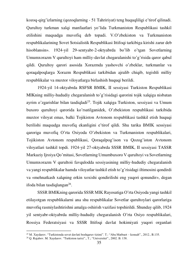 35 
 
kozoq-qirg’izlarning (qozoqlarning - 51 Tahririyat) teng huquqliligi e’tirof qilinadi. 
Qurultoy turkman xalqi manfaatlari yo’lida Turkmaniston Respublikasi tashkil 
etilishini maqsadga muvofiq deb topadi. V.O’zbekiston va Turkmaniston 
respublikalarining Sovet Sotsialistik Respublikasi Ittifoqi tarkibiga kirishi zarur deb 
hisoblansin». 1924-yil 29-sentyabr-2-oktyabrda bo’lib o’tgan Sovetlarning 
Umumxorazm V qurultoyi ham milliy-davlat chegaralanishi to’g’risida qaror qabul 
qildi. Qurultoy qarori asosida Xorazmda yashovchi o’zbeklar, turkmanlar va 
qoraqalpoqlarga Xorazm Respublikasi tarkibidan ajralib chiqib, tegishli milliy 
respublikalar va muxtor viloyatlarga birlashish huquqi berildi.   
 
 
1924-yil 14-oktyabrda RSFSR BMIK, II sessiyasi Turkiston Respublikasi 
MIKning milliy-hududiy chegaralanish to’g’risidagi qarorini tojik xalqiga nisbatan 
ayrim o’zgarishlar bilan tasdiqladi25. Tojik xalqiga Turkiston, sessiyasi va Umum 
buxoro qurultoyi qarorida ko’rsatilganidek, O’zbekiston respublikasi tarkibida 
muxtor viloyat emas, balki Tojikiston Avtonom respublikasi tashkil etish huquqi 
berilishi maqsadga muvofiq ekanligini e’tirof qildi. Shu tarika BMIK sessiyasi 
qaroriga muvofiq O’rta Osiyoda O’zbekiston va Turkmaniston respublikalari, 
Tojikiston Avtonom respublikasi, Qoraqalpog’ison va Qozog’iston Avtonom 
viloyatlari tashkil topdi. 1924-yil 27-oktyabrda SSSR BMIK, II sessiyasi TASSR 
Markaziy Ijroiya Qo’mitasi, Sovetlarning Umumbuxoro V qurultoyi va Sovetlarning 
Umumxorazm V qurultoii favqulodda sessiyasining milliy-hududiy chegaralanish 
va yangi respublikalar hamda viloyatlar tashkil etish to’g’risidagi iltimosini qondirdi 
va «mehnatkash xalqning erkin xoxishi qondirilishi eng yuqori qonundir», degan 
ifoda bilan tasdiqlangan26.  
 
 
 
 
 
 
 
 
 
SSSR BMIKning qarorida SSSR MIK Rayosatiga O’rta Osiyoda yangi tashkil 
etilayotgan respublikalarni ana shu respublikalar Sovetlar qurultoylari qarorlariga 
muvofiq rasmiylashtirishni amalga oshirish vazifasi topshirildi. Shunday qilib, 1924 
yil sentyabr-oktyabrda milliy-hududiy chegaralanish O’rta Osiyo respublikalari, 
Rossiya Federatsiyasi va SSSR Ittifoqi davlat hokimiyati yuqori organlari 
                                           
25 M. Xaydarov. “Turkistonda sovet davlati boshqaruv tizimi”. T.: “Abu Matbuot – konsalt”., 2012., B.135. 
26 Q. Rajabov. M. Xaydarov. “Turkiston tarixi”., T.; “Universitet”., 2002. B. 158. 
