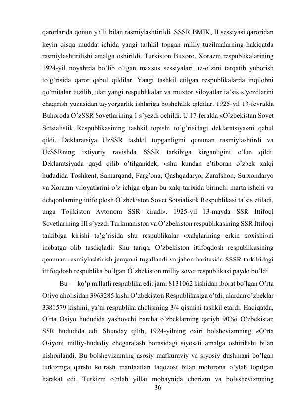 36 
 
qarorlarida qonun yo’li bilan rasmiylashtirildi. SSSR BMIK, II sessiyasi qaroridan 
keyin qisqa muddat ichida yangi tashkil topgan milliy tuzilmalarning hakiqatda 
rasmiylashtirilishi amalga oshirildi. Turkiston Buxoro, Xorazm respublikalarining 
1924-yil noyabrda bo’lib o’tgan maxsus sessiyalari uz-o’zini tarqatib yuborish 
to’g’risida qaror qabul qildilar. Yangi tashkil etilgan respublikalarda inqilobni 
qo’mitalar tuzilib, ular yangi respublikalar va muxtor viloyatlar ta’sis s’yezdlarini 
chaqirish yuzasidan tayyorgarlik ishlariga boshchilik qildilar. 1925-yil 13-fevralda 
Buhoroda O’zSSR Sovetlarining 1 s’yezdi ochildi. U 17-feralda «O’zbekistan Sovet 
Sotsialistik Respublikasining tashkil topishi to’g’risidagi deklaratsiya»ni qabul 
qildi. Deklaratsiya UzSSR tashkil topganligini qonunan rasmiylashtirdi va 
UzSSRning ixtiyoriy ravishda SSSR tarkibiga kirganligini e’lon qildi. 
Deklaratsiyada qayd qilib o’tilganidek, «shu kundan e’tiboran o’zbek xalqi 
hududida Toshkent, Samarqand, Farg’ona, Qashqadaryo, Zarafshon, Surxondaryo 
va Xorazm viloyatlarini o’z ichiga olgan bu xalq tarixida birinchi marta ishchi va 
dehqonlarning ittifoqdosh O’zbekiston Sovet Sotsialistik Respublikasi ta’sis etiladi, 
unga Tojikiston Avtonom SSR kiradi». 1925-yil 13-mayda SSR Ittifoql 
Sovetlarining III s’yezdi Turkmaniston va O’zbekiston respublikasining SSR Ittifoqi 
tarkibiga kirishi to’g’risida shu respublikalar «xalqlarining erkin xoxishi»ni 
inobatga olib tasdiqladi. Shu tariqa, O’zbekiston ittifoqdosh respublikasining 
qonunan rasmiylashtirish jarayoni tugallandi va jahon haritasida SSSR tarkibidagi 
ittifoqdosh respublika bo’lgan O’zbekiston milliy sovet respublikasi paydo bo’ldi. 
 
Bu — ko’p millatli respublika edi: jami 8131062 kishidan iborat bo’lgan O’rta 
Osiyo aholisidan 3963285 kishi O’zbekiston Respublikasiga o’tdi, ulardan o’zbeklar 
3381579 kishini, ya’ni respublika aholisining 3/4 qismini tashkil etardi. Haqiqatda, 
O’rta Osiyo hududida yashovchi barcha o’zbeklarning qariyb 90%i O’zbekistan 
SSR hududida edi. Shunday qilib, 1924-yilning oxiri bolshevizmning «O’rta 
Osiyoni milliy-hududiy chegaralash borasidagi siyosati amalga oshirilishi bilan 
nishonlandi. Bu bolshevizmning asosiy mafkuraviy va siyosiy dushmani bo’lgan 
turkizmga qarshi ko’rash manfaatlari taqozosi bilan mohirona o’ylab topilgan 
harakat edi. Turkizm o’nlab yillar mobaynida chorizm va bolьshevizmning 
