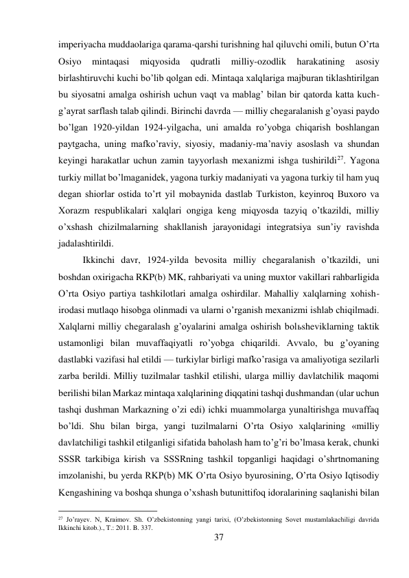 37 
 
imperiyacha muddaolariga qarama-qarshi turishning hal qiluvchi omili, butun O’rta 
Osiyo 
mintaqasi 
miqyosida 
qudratli 
milliy-ozodlik 
harakatining 
asosiy 
birlashtiruvchi kuchi bo’lib qolgan edi. Mintaqa xalqlariga majburan tiklashtirilgan 
bu siyosatni amalga oshirish uchun vaqt va mablag’ bilan bir qatorda katta kuch-
g’ayrat sarflash talab qilindi. Birinchi davrda — milliy chegaralanish g’oyasi paydo 
bo’lgan 1920-yildan 1924-yilgacha, uni amalda ro’yobga chiqarish boshlangan 
paytgacha, uning mafko’raviy, siyosiy, madaniy-ma’naviy asoslash va shundan 
keyingi harakatlar uchun zamin tayyorlash mexanizmi ishga tushirildi27. Yagona 
turkiy millat bo’lmaganidek, yagona turkiy madaniyati va yagona turkiy til ham yuq 
degan shiorlar ostida to’rt yil mobaynida dastlab Turkiston, keyinroq Buxoro va 
Xorazm respublikalari xalqlari ongiga keng miqyosda tazyiq o’tkazildi, milliy 
o’xshash chizilmalarning shakllanish jarayonidagi integratsiya sun’iy ravishda 
jadalashtirildi.  
 
 
 
 
 
 
 
 
 
Ikkinchi davr, 1924-yilda bevosita milliy chegaralanish o’tkazildi, uni 
boshdan oxirigacha RKP(b) MK, rahbariyati va uning muxtor vakillari rahbarligida 
O’rta Osiyo partiya tashkilotlari amalga oshirdilar. Mahalliy xalqlarning xohish-
irodasi mutlaqo hisobga olinmadi va ularni o’rganish mexanizmi ishlab chiqilmadi. 
Xalqlarni milliy chegaralash g’oyalarini amalga oshirish bolьsheviklarning taktik 
ustamonligi bilan muvaffaqiyatli ro’yobga chiqarildi. Avvalo, bu g’oyaning 
dastlabki vazifasi hal etildi — turkiylar birligi mafko’rasiga va amaliyotiga sezilarli 
zarba berildi. Milliy tuzilmalar tashkil etilishi, ularga milliy davlatchilik maqomi 
berilishi bilan Markaz mintaqa xalqlarining diqqatini tashqi dushmandan (ular uchun 
tashqi dushman Markazning o’zi edi) ichki muammolarga yunaltirishga muvaffaq 
bo’ldi. Shu bilan birga, yangi tuzilmalarni O’rta Osiyo xalqlarining «milliy 
davlatchiligi tashkil etilganligi sifatida baholash ham to’g’ri bo’lmasa kerak, chunki 
SSSR tarkibiga kirish va SSSRning tashkil topganligi haqidagi o’shrtnomaning 
imzolanishi, bu yerda RKP(b) MK O’rta Osiyo byurosining, O’rta Osiyo Iqtisodiy 
Kengashining va boshqa shunga o’xshash butunittifoq idoralarining saqlanishi bilan 
                                           
27 Jo’rayev. N, Kraimov. Sh. O’zbekistonning yangi tarixi, (O’zbekistonning Sovet mustamlakachiligi davrida 
Ikkinchi kitob.)., T.: 2011. B. 337. 
