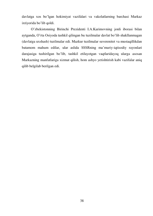 38 
 
davlatga xos bo’lgan hokimiyat vazifalari va vakolatlarning barchasi Markaz 
ixtiyorida bo’lib qoldi.   
 
 
 
 
 
 
 
 
O’zbekistonning Birinchi Prezidenti I.A.Karimovning jonli iborasi bilan 
aytganda, O’rta Osiyoda tashkil qilingan bu tuzilmalar davlat bo’lib shakllanmagan 
(davlatga uxshash) tuzilmalar edi. Mazkur tuzilmalar suverenitet va mustaqillikdan 
batamom mahum edilar, ular aslida SSSRning ma’muriy-iqtisodiy rayonlari 
darajasiga tushirilgan bo’lib, tashkil etilayotgan vaqtlaridayoq ularga asosan 
Markazning manfatlariga xizmat qilish, hom ashyo yetishtirish kabi vazifalar aniq 
qilib belgilab berilgan edi. 
 
 
 
 
 
 
 
 
 
 
 
 
 
 
 
