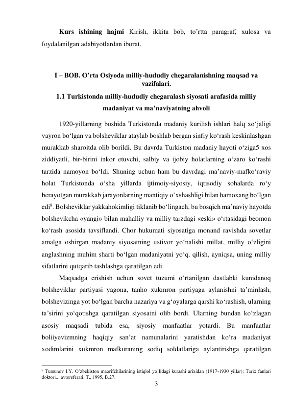 3 
 
 
Kurs ishining hajmi Kirish, ikkita bob, to’rtta paragraf, xulosa va 
foydalanilgan adabiyotlardan iborat. 
 
I – BOB. O’rta Osiyoda milliy-hududiy chegaralanishning maqsad va 
vazifalari. 
1.1 Turkistonda milliy-hududiy chegaralash siyosati arafasida milliy 
madaniyat va ma’naviyatning ahvoli 
1920-yillarning boshida Turkistonda madaniy kurilish ishlari halq xо‘jaligi 
vayron bо‘lgan va bolsheviklar ataylab boshlab bergan sinfiy kо‘rash keskinlashgan 
murakkab sharoitda olib borildi. Bu davrda Turkiston madaniy hayoti о‘ziga5 xos 
ziddiyatli, bir-birini inkor etuvchi, salbiy va ijobiy holatlarning о‘zaro kо‘rashi 
tarzida namoyon bо‘ldi. Shuning uchun ham bu davrdagi ma’naviy-mafkо‘raviy 
holat Turkistonda о‘sha yillarda ijtimoiy-siyosiy, iqtisodiy sohalarda rо‘y 
berayotgan murakkab jarayonlarning mantiqiy о‘xshashligi bilan hamoxang bо‘lgan 
edi8. Bolsheviklar yakkahokimligi tiklanib bо‘lingach, bu bosqich ma’naviy hayotda 
bolshevikcha «yangi» bilan mahalliy va milliy tarzdagi «eski» о‘rtasidagi beomon 
kо‘rash asosida tavsiflandi. Chor hukumati siyosatiga monand ravishda sovetlar 
amalga oshirgan madaniy siyosatning ustivor yо‘nalishi millat, milliy о‘zligini 
anglashning muhim sharti bо‘lgan madaniyatni yо‘q. qilish, ayniqsa, uning milliy 
sifatlarini qutqarib tashlashga qaratilgan edi.  
 
 
 
 
Maqsadga erishish uchun sovet tuzumi о‘rtanilgan dastlabki kunidanoq 
bolsheviklar partiyasi yagona, tanho xukmron partiyaga aylanishni ta’minlash, 
bolshevizmga yot bо‘lgan barcha nazariya va g‘oyalarga qarshi kо‘rashish, ularning 
ta’sirini yо‘qotishga qaratilgan siyosatni olib bordi. Ularning bundan kо‘zlagan 
asosiy maqsadi tubida esa, siyosiy manfaatlar yotardi. Bu manfaatlar 
boliiyevizmning haqiqiy san’at namunalarini yaratishdan kо‘ra madaniyat 
xodimlarini xukmron mafkuraning sodiq soldatlariga aylantirishga qaratilgan 
                                           
8 Tursunov I.Y. O’zbekiston maorifchilarining istiqlol yo’lidagi kurashi arixidan (1917-1930 yillar): Tarix fanlari 
doktori... avtoreferati. T., 1995, B.27. 
