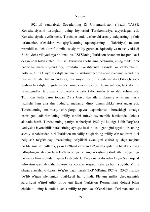 39 
 
Xulosa 
1920-yil sentyabrda Sovetlarning IX Umumturkiston s’yezdi TASSR 
Konstitutsiyasini tasdiqladi, uning loyihasini Turkkomissiya tayyorlagan edi. 
Konstitutsiyada aytilishicha, Turkiston unda yashovchi asosiy xalqlarning, ya’ni: 
turkmanlar, o’zbeklar, va qirg’izlarning (qozoqlarning - Tahririyat) muxtor 
respublikasi deb e’tirof qilinib, asosiy milliy guruhlar, iqtisodiy va maishiy ukladi 
61 bo’yicha viloyatlarga bo’linadi va RSFSRning Turkiston Avtonom Respublikasi 
degan nom bilan ataladi. Xullas, Turkiston aholisining bo’linishi, uning etnik nomi 
bo’yicha ma’muriy-hududiy, tuzilishi Konstitutsiya asosida mustahkamlandi, 
holbuki, O’rta Osiyolik xalqlar uchun birlashtiruvchi omil u vaqtda diniy va hududiy 
mansublik edi. Aynan hududiy, madaniy-diniy birlik ush vaqtda O’rta Osiyoda 
yashovchi xalqlar ongida va o’z nomida aks etgan bo’lib, musulmon, turkistonlik, 
samarqandlik, farg’onalik, buxorolik, xivalik kabi nomlar bilan atab kelinar edi. 
Turli davrlarda qaror topgan O’rta Osiyo davlatlari, ularning ichki ma’muriy 
tuzilishi ham ana shu hududiy, madaniy, diniy umumiylikka asoslangan edi. 
Turkistonning ma’muriy okruglarga qayta taqsimlanishi borasidagi amalga 
oshirilgan tadbirlar uning milliy tarkibi tufayli isyonchilik harakatida alohida 
akssado berdi. Turkistonning partiya rahbariyati 1920 yil ko’ziga kelib Farg’ona 
vodiysida isyonchilik harakatining ayniqsa keskin tus olganligini qayd qilib, uning 
asosiy sabablaridan biri Turkiston mahalliy xalqlarining milliy o’z taqdirini o’zi 
belgilash to’g’risidagi masalaning qo’yilishi ekanligini e’tirof qilishga majbur 
bo’ldi. Ana shu yillarda, ya’ni 1920-yil kuzidan 1923-yilga qadar bu harakat o’ziga 
jalb qilingan ishtirokchilar ko’lami bo’yicha ham, ko’rashning shiddatli tus olganligi 
bo’yicha ham alohida miqyos kasb etdi. U Farg’ona vodiysidan keyin Samarqand 
viloyatini qamrab oldi. Buxoro va Xorazm respublikalariga ham yoyildi. Milliy 
chegaralanishni o’tkazish to’g’risidagi masala TKP MKning 1924-yil 23-24 martda 
bo’lib o’tgan plenumida o’zil-kesil hal qilindi. Plenum milliy chegaralanish 
zarurligini e’tirof qilib, biroq uni faqat Turkiston Respublikasi doirasi bilan 
chekladi: uning hududida uchta milliy respublika -O’zbekiston, Turkmaniston va 
