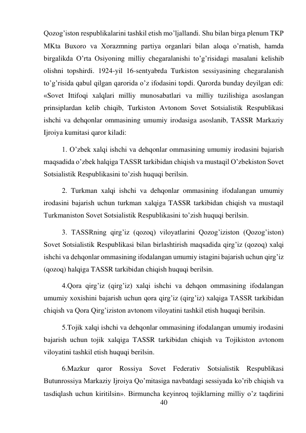 40 
 
Qozog’iston respublikalarini tashkil etish mo’ljallandi. Shu bilan birga plenum TKP 
MKta Buxoro va Xorazmning partiya organlari bilan aloqa o’rnatish, hamda 
birgalikda O’rta Osiyoning milliy chegaralanishi to’g’risidagi masalani kelishib 
olishni topshirdi. 1924-yil 16-sentyabrda Turkiston sessiyasining chegaralanish 
to’g’risida qabul qilgan qarorida o’z ifodasini topdi. Qarorda bunday deyilgan edi: 
«Sovet Ittifoqi xalqlari milliy munosabatlari va milliy tuzilishiga asoslangan 
prinsiplardan kelib chiqib, Turkiston Avtonom Sovet Sotsialistik Respublikasi 
ishchi va dehqonlar ommasining umumiy irodasiga asoslanib, TASSR Markaziy 
Ijroiya kumitasi qaror kiladi:   
 
 
1. O’zbek xalqi ishchi va dehqonlar ommasining umumiy irodasini bajarish 
maqsadida o’zbek halqiga TASSR tarkibidan chiqish va mustaqil O’zbekiston Sovet 
Sotsialistik Respublikasini to’zish huquqi berilsin.  
2. Turkman xalqi ishchi va dehqonlar ommasining ifodalangan umumiy 
irodasini bajarish uchun turkman xalqiga TASSR tarkibidan chiqish va mustaqil 
Turkmaniston Sovet Sotsialistik Respublikasini to’zish huquqi berilsin.  
3. TASSRning qirg’iz (qozoq) viloyatlarini Qozog’iziston (Qozog’iston) 
Sovet Sotsialistik Respublikasi bilan birlashtirish maqsadida qirg’iz (qozoq) xalqi 
ishchi va dehqonlar ommasining ifodalangan umumiy istagini bajarish uchun qirg’iz 
(qozoq) halqiga TASSR tarkibidan chiqish huquqi berilsin. 
4.Qora qirg’iz (qirg’iz) xalqi ishchi va dehqon ommasining ifodalangan 
umumiy xoxishini bajarish uchun qora qirg’iz (qirg’iz) xalqiga TASSR tarkibidan 
chiqish va Qora Qirg’iziston avtonom viloyatini tashkil etish huquqi berilsin. 
5.Tojik xalqi ishchi va dehqonlar ommasining ifodalangan umumiy irodasini 
bajarish uchun tojik xalqiga TASSR tarkibidan chiqish va Tojikiston avtonom 
viloyatini tashkil etish huquqi berilsin.  
6.Mazkur qaror Rossiya Sovet Federativ Sotsialistik Respublikasi 
Butunrossiya Markaziy Ijroiya Qo’mitasiga navbatdagi sessiyada ko’rib chiqish va 
tasdiqlash uchun kiritilsin». Birmuncha keyinroq tojiklarning milliy o’z taqdirini 
