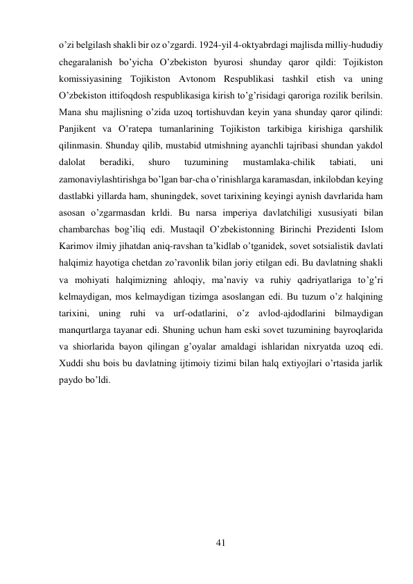 41 
 
o’zi belgilash shakli bir oz o’zgardi. 1924-yil 4-oktyabrdagi majlisda milliy-hududiy 
chegaralanish bo’yicha O’zbekiston byurosi shunday qaror qildi: Tojikiston 
komissiyasining Tojikiston Avtonom Respublikasi tashkil etish va uning 
O’zbekiston ittifoqdosh respublikasiga kirish to’g’risidagi qaroriga rozilik berilsin. 
Mana shu majlisning o’zida uzoq tortishuvdan keyin yana shunday qaror qilindi: 
Panjikent va O’ratepa tumanlarining Tojikiston tarkibiga kirishiga qarshilik 
qilinmasin. Shunday qilib, mustabid utmishning ayanchli tajribasi shundan yakdol 
dalolat 
beradiki, 
shuro 
tuzumining 
mustamlaka-chilik 
tabiati, 
uni 
zamonaviylashtirishga bo’lgan bar-cha o’rinishlarga karamasdan, inkilobdan keying 
dastlabki yillarda ham, shuningdek, sovet tarixining keyingi aynish davrlarida ham 
asosan o’zgarmasdan krldi. Bu narsa imperiya davlatchiligi xususiyati bilan 
chambarchas bog’iliq edi. Mustaqil O’zbekistonning Birinchi Prezidenti Islom 
Karimov ilmiy jihatdan aniq-ravshan ta’kidlab o’tganidek, sovet sotsialistik davlati 
halqimiz hayotiga chetdan zo’ravonlik bilan joriy etilgan edi. Bu davlatning shakli 
va mohiyati halqimizning ahloqiy, ma’naviy va ruhiy qadriyatlariga to’g’ri 
kelmaydigan, mos kelmaydigan tizimga asoslangan edi. Bu tuzum o’z halqining 
tarixini, uning ruhi va urf-odatlarini, o’z avlod-ajdodlarini bilmaydigan 
manqurtlarga tayanar edi. Shuning uchun ham eski sovet tuzumining bayroqlarida 
va shiorlarida bayon qilingan g’oyalar amaldagi ishlaridan nixryatda uzoq edi. 
Xuddi shu bois bu davlatning ijtimoiy tizimi bilan halq extiyojlari o’rtasida jarlik 
paydo bo’ldi. 
 
 
 
 
 
 
