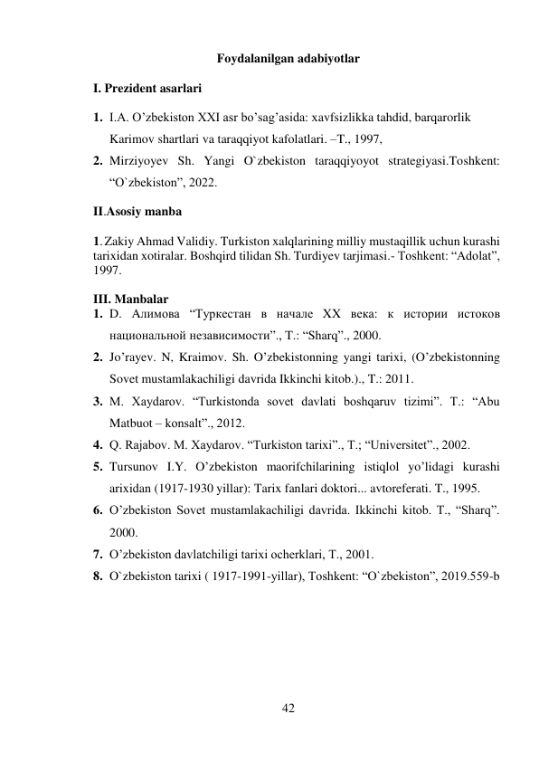 42 
 
Foydalanilgan adabiyotlar 
I. Prezident asarlari 
1. I.A. O’zbekiston XXI asr bo’sag’asida: xavfsizlikka tahdid, barqarorlik 
Karimov shartlari va taraqqiyot kafolatlari. –T., 1997, 
2. Mirziyoyev Sh. Yangi O`zbekiston taraqqiyoyot strategiyasi.Toshkent: 
“O`zbekiston”, 2022.  
II.Asosiy manba 
1. Zakiy Ahmad Validiy. Turkiston xalqlarining milliy mustaqillik uchun kurashi 
tarixidan xotiralar. Boshqird tilidan Sh. Turdiyev tarjimasi.- Toshkent: “Adolat”, 
1997.           
 
III. Manbalar 
1. D. Aлимова “Туркестан в начале XX века: к истории истоков 
национальной независимости”., T.: “Sharq”., 2000. 
2. Jo’rayev. N, Kraimov. Sh. O’zbekistonning yangi tarixi, (O’zbekistonning 
Sovet mustamlakachiligi davrida Ikkinchi kitob.)., T.: 2011. 
3. M. Xaydarov. “Turkistonda sovet davlati boshqaruv tizimi”. T.: “Abu 
Matbuot – konsalt”., 2012. 
4. Q. Rajabov. M. Xaydarov. “Turkiston tarixi”., T.; “Universitet”., 2002.  
5. Tursunov I.Y. O’zbekiston maorifchilarining istiqlol yo’lidagi kurashi 
arixidan (1917-1930 yillar): Tarix fanlari doktori... avtoreferati. T., 1995. 
6. O’zbekiston Sovet mustamlakachiligi davrida. Ikkinchi kitob. T., “Sharq”. 
2000. 
7. O’zbekiston davlatchiligi tarixi ocherklari, T., 2001. 
8. O`zbekiston tarixi ( 1917-1991-yillar), Toshkent: “O`zbekiston”, 2019.559-b 
 
