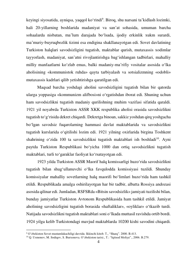 4 
 
keyingi siyosatida, ayniqsa, yaqqol kо‘rindi9. Biroq, shu narsani ta’kidlash lozimki, 
hali 20-yillarning boshlarida madaniyat va san’at sohasida, umuman barcha 
sohaalarda nisbatan, ma’lum darajada bо‘lsada, ijodiy erkinlik xukm surardi, 
ma’muriy-buyruqbozlik tizimi esa endigina shakllanayotgan edi. Sovet davlatining 
Turkiston halqlari savodsizligini tugatish, maktablar qurish, mutaxassis xodimlar 
tayyorlash, madaniyat, san’atni rivojlantirishga bag‘ishlangan tadbirlari, mahalliy 
milliy manfaatlarni kо‘zlab emas, balki madaniy-ma’rifiy vositalar asosida о‘lka 
aholisining «kommunistok ruhda» qayta tarbiyalash va sotsializmning «odobli» 
mutaxassis kadrlari qilib yetishtirishga qaratilgan edi.  
 
 
 
Maqsad barcha yoshdagi aholini savodsizligini tugatish bilan bir qatorda 
ularga yoppasiga «kommunizm alifbosi»ni о‘rgatishdan iborat edi. Shuning uchun 
ham savodsizlikni tugatish madaniy qurilishning muhim vazifasi sifatida qaraldi. 
1921 yil noyabrda Turkiston ASSR XKK respublika aholisi orasida savodsizlikni 
tugatish tо‘g‘risida dekret chiqardi. Dekretga binoan, sakkiz yoshdan qirq yoshgacha 
bо‘lgan savodsiz fuqarolarning hammasi davlat maktablarida va savodsizlikni 
tugatish kurslarida о‘qitilishi lozim edi. 1921 yilning oxirlarida birgina Toshkent 
shahrining о‘zida 100 ta savodsizlikni tugatish maktablari ish boshladi10. Ayni 
paytda Turkiston Respublikasi bо‘yicha 1000 dan ortiq savodsizlikni tugatish 
maktablari, turli tо‘garaklar faoliyat kо‘rsatayotgan edi.   
 
 
 
 
1923 yilda Turkiston ASSR Maorif halq komissarligi huzо‘rida savodsizlikni 
tugatish bilan shug‘ullanuvchi о‘lka favqulodda komissiyasi tuzildi. Shunday 
komissiyalar mahalliy sovetlarning halq maorifi bо‘limlari huzо‘rida ham tashkil 
etildi. Respublikada amalga oshirilayotgan har bir tadbir, albatta Rossiya andozasi 
asosida qilinar edi. Jumladan, RSFSRda «Bitsin savodsizlik» jamiyati tuzilishi bilan, 
bunday jamiyatlar Turkiston Avtonom Respublikasida ham tashkil etildi. Jamiyat 
aholining savodsizligini tugatish borasida «haftaliklar», «oyliklar» о‘tkazib turdi. 
Natijada savodsizlikni tugatish maktablari soni о‘lkada muttasil ravishda ortib bordi. 
1924 yilga kelib Turkistondagi mavjud maktablarda 10200 kishi savodini chiqardi. 
                                           
9 O’zbekiston Sovet mustamlakachiligi davrida. Ikkinchi kitob. T., “Sharq”. 2000. B.413. 
10 Q. Usmonov, M. Sodiqov, S. Burxonova. O’zbekiston tarixi., T.: “Iqtisod Moliya”., 2006. B.279. 
