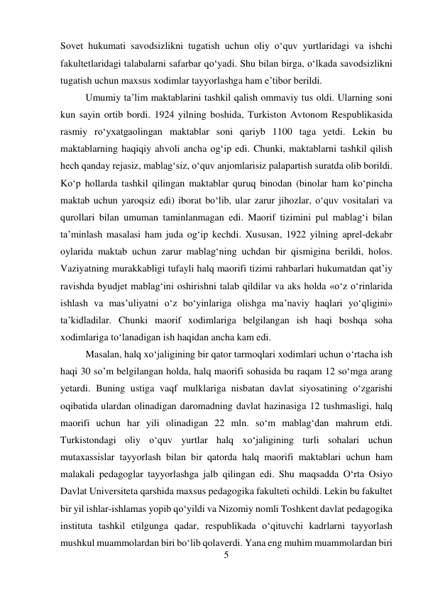 5 
 
Sovet hukumati savodsizlikni tugatish uchun oliy о‘quv yurtlaridagi va ishchi 
fakultetlaridagi talabalarni safarbar qо‘yadi. Shu bilan birga, о‘lkada savodsizlikni 
tugatish uchun maxsus xodimlar tayyorlashga ham e’tibor berildi.  
 
 
Umumiy ta’lim maktablarini tashkil qalish ommaviy tus oldi. Ularning soni 
kun sayin ortib bordi. 1924 yilning boshida, Turkiston Avtonom Respublikasida 
rasmiy rо‘yxatgaolingan maktablar soni qariyb 1100 taga yetdi. Lekin bu 
maktablarning haqiqiy ahvoli ancha og‘ip edi. Chunki, maktablarni tashkil qilish 
hech qanday rejasiz, mablag‘siz, о‘quv anjomlarisiz palapartish suratda olib borildi. 
Kо‘p hollarda tashkil qilingan maktablar quruq binodan (binolar ham kо‘pincha 
maktab uchun yaroqsiz edi) iborat bо‘lib, ular zarur jihozlar, о‘quv vositalari va 
qurollari bilan umuman taminlanmagan edi. Maorif tizimini pul mablag‘i bilan 
ta’minlash masalasi ham juda og‘ip kechdi. Xususan, 1922 yilning aprel-dekabr 
oylarida maktab uchun zarur mablag‘ning uchdan bir qismigina berildi, holos. 
Vaziyatning murakkabligi tufayli halq maorifi tizimi rahbarlari hukumatdan qat’iy 
ravishda byudjet mablag‘ini oshirishni talab qildilar va aks holda «о‘z о‘rinlarida 
ishlash va mas’uliyatni о‘z bо‘yinlariga olishga ma’naviy haqlari yо‘qligini» 
ta’kidladilar. Chunki maorif xodimlariga belgilangan ish haqi boshqa soha 
xodimlariga tо‘lanadigan ish haqidan ancha kam edi.  
 
 
 
Masalan, halq xо‘jaligining bir qator tarmoqlari xodimlari uchun о‘rtacha ish 
haqi 30 so’m belgilangan holda, halq maorifi sohasida bu raqam 12 sо‘mga arang 
yetardi. Buning ustiga vaqf mulklariga nisbatan davlat siyosatining о‘zgarishi 
oqibatida ulardan olinadigan daromadning davlat hazinasiga 12 tushmasligi, halq 
maorifi uchun har yili olinadigan 22 mln. sо‘m mablag‘dan mahrum etdi. 
Turkistondagi oliy о‘quv yurtlar halq xо‘jaligining turli sohalari uchun 
mutaxassislar tayyorlash bilan bir qatorda halq maorifi maktablari uchun ham 
malakali pedagoglar tayyorlashga jalb qilingan edi. Shu maqsadda О‘rta Osiyo 
Davlat Universiteta qarshida maxsus pedagogika fakulteti ochildi. Lekin bu fakultet 
bir yil ishlar-ishlamas yopib qо‘yildi va Nizomiy nomli Toshkent davlat pedagogika 
instituta tashkil etilgunga qadar, respublikada о‘qituvchi kadrlarni tayyorlash 
mushkul muammolardan biri bо‘lib qolaverdi. Yana eng muhim muammolardan biri 
