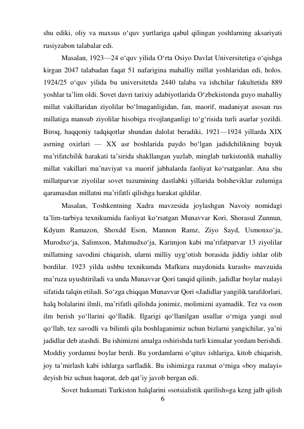 6 
 
shu ediki, oliy va maxsus о‘quv yurtlariga qabul qilingan yoshlarning aksariyati 
rusiyzabon talabalar edi.   
 
 
 
 
 
 
 
 
Masalan, 1923—24 о‘quv yilida О‘rta Osiyo Davlat Universitetiga о‘qishga 
kirgan 2047 talabadan faqat 51 nafarigina mahalliy millat yoshlaridan edi, holos. 
1924/25 о‘quv yilida bu universitetda 2440 talaba va ishchilar fakultetida 889 
yoshlar ta’lim oldi. Sovet davri tarixiy adabiyotlarida О‘zbekistonda guyo mahalliy 
millat vakillaridan ziyolilar bо‘lmaganligidan, fan, maorif, madaniyat asosan rus 
millatiga mansub ziyolilar hisobiga rivojlanganligi tо‘g‘risida turli asarlar yozildi. 
Biroq, haqqoniy tadqiqotlar shundan dalolat beradiki, 1921—1924 yillarda XIX 
asrning oxirlari — XX asr boshlarida paydo bо‘lgan jadidchilikning buyuk 
ma’rifatchilik harakati ta’sirida shakllangan yuzlab, minglab turkistonlik mahalliy 
millat vakillari ma’naviyat va maorif jabhalarda faoliyat kо‘rsatganlar. Ana shu 
millatparvar ziyolilar sovet tuzumining dastlabki yillarida bolsheviklar zulumiga 
qaramasdan millatni ma’rifatli qilishga harakat qildilar.   
 
 
Masalan, Toshkentning Xadra mavzesida joylashgan Navoiy nomidagi 
ta’lim-tarbiya texnikumida faoliyat kо‘rsatgan Munavvar Kori, Shorasul Zunnun, 
Kdyum Ramazon, Shoxdd Eson, Mannon Ramz, Ziyo Sayd, Usmonxо‘ja, 
Murodxо‘ja, Salimxon, Mahmudxо‘ja, Karimjon kabi ma’rifatparvar 13 ziyolilar 
millatning savodini chiqarish, ularni milliy uyg‘otish borasida jiddiy ishlar olib 
bordilar. 1923 yilda ushbu texnikumda Mafkura maydonida kurash» mavzuida 
ma’ruza uyushtiriladi va unda Munavvar Qori tanqid qilinib, jadidlar boylar malayi 
sifatida talqin etiladi. Sо‘zga chiqqan Munavvar Qori «Jadidlar yangilik tarafdorlari, 
halq bolalarini ilmli, ma’rifatli qilishda jonimiz, molimizni ayamadik. Tez va oson 
ilm berish yо‘llarini qо‘lladik. Ilgarigi qо‘llanilgan usullar о‘rniga yangi usul 
qо‘llab, tez savodli va bilimli qila boshlaganimiz uchun bizlarni yangichilar, ya’ni 
jadidlar deb atashdi. Bu ishimizni amalga oshirishda turli kimsalar yordam berishdi. 
Moddiy yordamni boylar berdi. Bu yordamlarni о‘qituv ishlariga, kitob chiqarish, 
joy ta’mirlash kabi ishlarga sarfladik. Bu ishimizga raxmat о‘rniga «boy malayi» 
deyish biz uchun haqorat, deb qat’iy javob bergan edi.   
 
 
 
Sovet hukumati Turkiston halqlarini «sotsialistik qurilish»ga keng jalb qilish 
