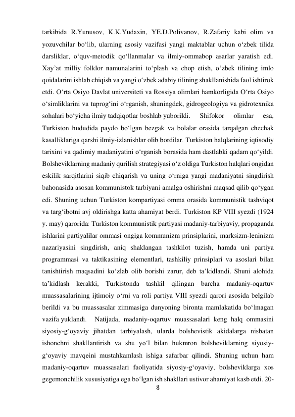 8 
 
tarkibida R.Yunusov, K.K.Yudaxin, YE.D.Polivanov, R.Zafariy kabi olim va 
yozuvchilar bо‘lib, ularning asosiy vazifasi yangi maktablar uchun о‘zbek tilida 
darsliklar, о‘quv-metodik qо‘llanmalar va ilmiy-ommabop asarlar yaratish edi. 
Xay’at milliy folklor namunalarini tо‘plash va chop etish, о‘zbek tilining imlo 
qoidalarini ishlab chiqish va yangi о‘zbek adabiy tilining shakllanishida faol ishtirok 
etdi. О‘rta Osiyo Davlat universiteti va Rossiya olimlari hamkorligida О‘rta Osiyo 
о‘simliklarini va tuprog‘ini о‘rganish, shuningdek, gidrogeologiya va gidrotexnika 
sohalari bо‘yicha ilmiy tadqiqotlar boshlab yuborildi.  
Shifokor 
olimlar 
esa, 
Turkiston hududida paydo bо‘lgan bezgak va bolalar orasida tarqalgan chechak 
kasalliklariga qarshi ilmiy-izlanishlar olib bordilar. Turkiston halqlarining iqtisodiy 
tarixini va qadimiy madaniyatini о‘rganish borasida ham dastlabki qadam qо‘yildi. 
Bolsheviklarning madaniy qurilish strategiyasi о‘z oldiga Turkiston halqlari ongidan 
eskilik sarqitlarini siqib chiqarish va uning о‘rniga yangi madaniyatni singdirish 
bahonasida asosan kommunistok tarbiyani amalga oshirishni maqsad qilib qо‘ygan 
edi. Shuning uchun Turkiston kompartiyasi omma orasida kommunistik tashviqot 
va targ‘ibotni avj oldirishga katta ahamiyat berdi. Turkiston KP VIII syezdi (1924 
y. may) qarorida: Turkiston kommunistik partiyasi madaniy-tarbiyaviy, propaganda 
ishlarini partiyalilar ommasi ongiga kommunizm prinsiplarini, marksizm-leninizm 
nazariyasini singdirish, aniq shaklangan tashkilot tuzish, hamda uni partiya 
programmasi va taktikasining elementlari, tashkiliy prinsiplari va asoslari bilan 
tanishtirish maqsadini kо‘zlab olib borishi zarur, deb ta’kidlandi. Shuni alohida 
ta’kidlash kerakki, Turkistonda tashkil qilingan barcha madaniy-oqartuv 
muassasalarining ijtimoiy о‘rni va roli partiya VIII syezdi qarori asosida belgilab 
berildi va bu muassasalar zimmasiga dunyoning bironta mamlakatida bо‘lmagan 
vazifa yuklandi. 
Natijada, madaniy-oqartuv muassasalari keng halq ommasini 
siyosiy-g‘oyaviy jihatdan tarbiyalash, ularda bolshevistik akidalarga nisbatan 
ishonchni shakllantirish va shu yо‘l bilan hukmron bolsheviklarning siyosiy-
g‘oyaviy mavqeini mustahkamlash ishiga safarbar qilindi. Shuning uchun ham 
madaniy-oqartuv muassasalari faoliyatida siyosiy-g‘oyaviy, bolsheviklarga xos 
gegemonchilik xususiyatiga ega bо‘lgan ish shakllari ustivor ahamiyat kasb etdi. 20-
