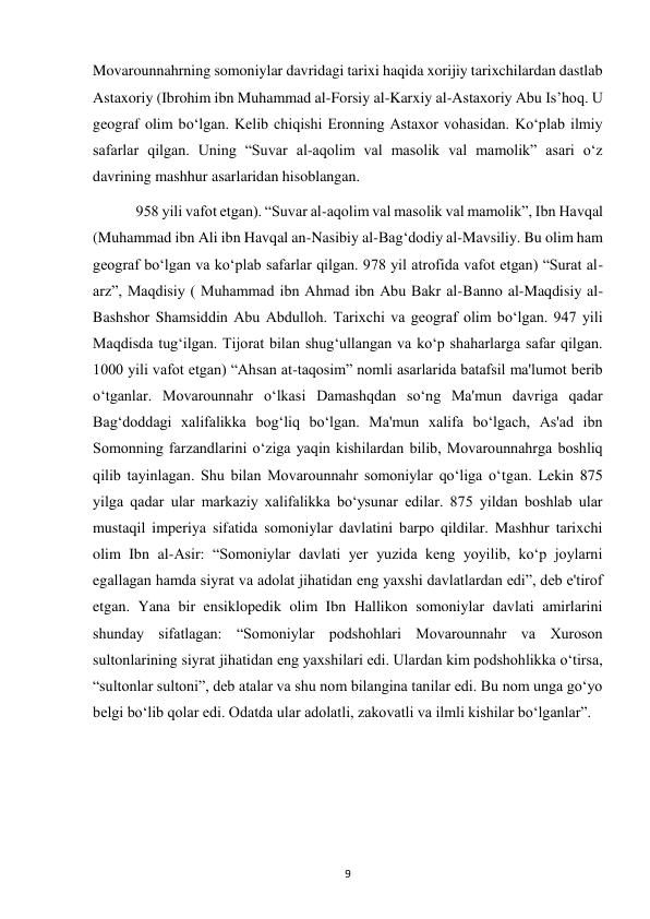  
9 
Movarounnahrning somoniylar davridagi tarixi haqida xorijiy tarixchilardan dastlab 
Astaxoriy (Ibrohim ibn Muhammad al-Forsiy al-Karxiy al-Astaxoriy Abu Is’hoq. U 
geograf olim bo‘lgan. Kelib chiqishi Eronning Astaxor vohasidan. Ko‘plab ilmiy 
safarlar qilgan. Uning “Suvar al-aqolim val masolik val mamolik” asari o‘z 
davrining mashhur asarlaridan hisoblangan. 
 958 yili vafot etgan). “Suvar al-aqolim val masolik val mamolik”, Ibn Havqal 
(Muhammad ibn Ali ibn Havqal an-Nasibiy al-Bag‘dodiy al-Mavsiliy. Bu olim ham 
geograf bo‘lgan va ko‘plab safarlar qilgan. 978 yil atrofida vafot etgan) “Surat al-
arz”, Maqdisiy ( Muhammad ibn Ahmad ibn Abu Bakr al-Banno al-Maqdisiy al-
Bashshor Shamsiddin Abu Abdulloh. Tarixchi va geograf olim bo‘lgan. 947 yili 
Maqdisda tug‘ilgan. Tijorat bilan shug‘ullangan va ko‘p shaharlarga safar qilgan. 
1000 yili vafot etgan) “Ahsan at-taqosim” nomli asarlarida batafsil ma'lumot berib 
o‘tganlar. Movarounnahr o‘lkasi Damashqdan so‘ng Ma'mun davriga qadar 
Bag‘doddagi xalifalikka bog‘liq bo‘lgan. Ma'mun xalifa bo‘lgach, As'ad ibn 
Somonning farzandlarini o‘ziga yaqin kishilardan bilib, Movarounnahrga boshliq 
qilib tayinlagan. Shu bilan Movarounnahr somoniylar qo‘liga o‘tgan. Lekin 875 
yilga qadar ular markaziy xalifalikka bo‘ysunar edilar. 875 yildan boshlab ular 
mustaqil imperiya sifatida somoniylar davlatini barpo qildilar. Mashhur tarixchi 
olim Ibn al-Asir: “Somoniylar davlati yer yuzida keng yoyilib, ko‘p joylarni 
egallagan hamda siyrat va adolat jihatidan eng yaxshi davlatlardan edi”, deb e'tirof 
etgan. Yana bir ensiklopedik olim Ibn Hallikon somoniylar davlati amirlarini 
shunday sifatlagan: “Somoniylar podshohlari Movarounnahr va Xuroson 
sultonlarining siyrat jihatidan eng yaxshilari edi. Ulardan kim podshohlikka o‘tirsa, 
“sultonlar sultoni”, deb atalar va shu nom bilangina tanilar edi. Bu nom unga go‘yo 
belgi bo‘lib qolar edi. Odatda ular adolatli, zakovatli va ilmli kishilar bo‘lganlar”.  
 
 
 
