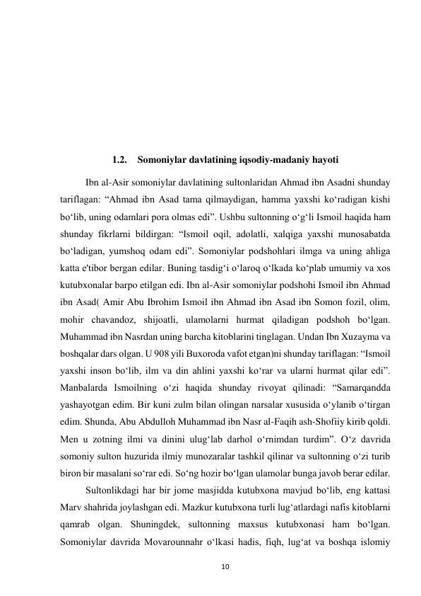  
10 
 
 
 
 
 
1.2. Somoniylar davlatining iqsodiy-madaniy hayoti 
Ibn al-Asir somoniylar davlatining sultonlaridan Ahmad ibn Asadni shunday 
tariflagan: “Ahmad ibn Asad tama qilmaydigan, hamma yaxshi ko‘radigan kishi 
bo‘lib, uning odamlari pora olmas edi”. Ushbu sultonning o‘g‘li Ismoil haqida ham 
shunday fikrlarni bildirgan: “Ismoil oqil, adolatli, xalqiga yaxshi munosabatda 
bo‘ladigan, yumshoq odam edi”. Somoniylar podshohlari ilmga va uning ahliga 
katta e'tibor bergan edilar. Buning tasdig‘i o‘laroq o‘lkada ko‘plab umumiy va xos 
kutubxonalar barpo etilgan edi. Ibn al-Asir somoniylar podshohi Ismoil ibn Ahmad 
ibn Asad( Amir Abu Ibrohim Ismoil ibn Ahmad ibn Asad ibn Somon fozil, olim, 
mohir chavandoz, shijoatli, ulamolarni hurmat qiladigan podshoh bo‘lgan. 
Muhammad ibn Nasrdan uning barcha kitoblarini tinglagan. Undan Ibn Xuzayma va 
boshqalar dars olgan. U 908 yili Buxoroda vafot etgan)ni shunday tariflagan: “Ismoil 
yaxshi inson bo‘lib, ilm va din ahlini yaxshi ko‘rar va ularni hurmat qilar edi”. 
Manbalarda Ismoilning o‘zi haqida shunday rivoyat qilinadi: “Samarqandda 
yashayotgan edim. Bir kuni zulm bilan olingan narsalar xususida o‘ylanib o‘tirgan 
edim. Shunda, Abu Abdulloh Muhammad ibn Nasr al-Faqih ash-Shofiiy kirib qoldi. 
Men u zotning ilmi va dinini ulug‘lab darhol o‘rnimdan turdim”. O‘z davrida 
somoniy sulton huzurida ilmiy munozaralar tashkil qilinar va sultonning o‘zi turib 
biron bir masalani so‘rar edi. So‘ng hozir bo‘lgan ulamolar bunga javob berar edilar. 
 
Sultonlikdagi har bir jome masjidda kutubxona mavjud bo‘lib, eng kattasi 
Marv shahrida joylashgan edi. Mazkur kutubxona turli lug‘atlardagi nafis kitoblarni 
qamrab olgan. Shuningdek, sultonning maxsus kutubxonasi ham bo‘lgan. 
Somoniylar davrida Movarounnahr o‘lkasi hadis, fiqh, lug‘at va boshqa islomiy 
