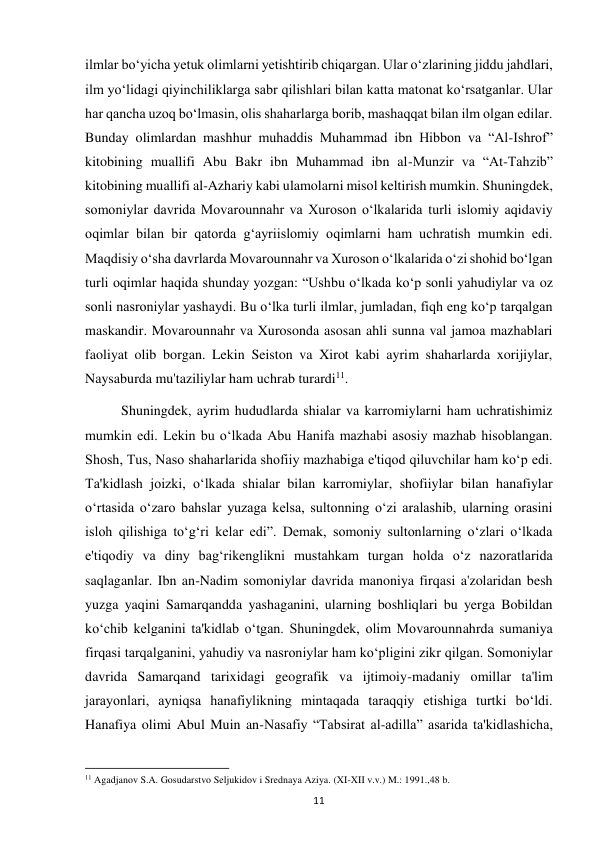  
11 
ilmlar bo‘yicha yetuk olimlarni yetishtirib chiqargan. Ular o‘zlarining jiddu jahdlari, 
ilm yo‘lidagi qiyinchiliklarga sabr qilishlari bilan katta matonat ko‘rsatganlar. Ular 
har qancha uzoq bo‘lmasin, olis shaharlarga borib, mashaqqat bilan ilm olgan edilar. 
Bunday olimlardan mashhur muhaddis Muhammad ibn Hibbon va “Al-Ishrof” 
kitobining muallifi Abu Bakr ibn Muhammad ibn al-Munzir va “At-Tahzib” 
kitobining muallifi al-Azhariy kabi ulamolarni misol keltirish mumkin. Shuningdek, 
somoniylar davrida Movarounnahr va Xuroson o‘lkalarida turli islomiy aqidaviy 
oqimlar bilan bir qatorda g‘ayriislomiy oqimlarni ham uchratish mumkin edi. 
Maqdisiy o‘sha davrlarda Movarounnahr va Xuroson o‘lkalarida o‘zi shohid bo‘lgan 
turli oqimlar haqida shunday yozgan: “Ushbu o‘lkada ko‘p sonli yahudiylar va oz 
sonli nasroniylar yashaydi. Bu o‘lka turli ilmlar, jumladan, fiqh eng ko‘p tarqalgan 
maskandir. Movarounnahr va Xurosonda asosan ahli sunna val jamoa mazhablari 
faoliyat olib borgan. Lekin Seiston va Xirot kabi ayrim shaharlarda xorijiylar, 
Naysaburda mu'taziliylar ham uchrab turardi11.  
Shuningdek, ayrim hududlarda shialar va karromiylarni ham uchratishimiz 
mumkin edi. Lekin bu o‘lkada Abu Hanifa mazhabi asosiy mazhab hisoblangan. 
Shosh, Tus, Naso shaharlarida shofiiy mazhabiga e'tiqod qiluvchilar ham ko‘p edi. 
Ta'kidlash joizki, o‘lkada shialar bilan karromiylar, shofiiylar bilan hanafiylar 
o‘rtasida o‘zaro bahslar yuzaga kelsa, sultonning o‘zi aralashib, ularning orasini 
isloh qilishiga to‘g‘ri kelar edi”. Demak, somoniy sultonlarning o‘zlari o‘lkada 
e'tiqodiy va diny bag‘rikenglikni mustahkam turgan holda o‘z nazoratlarida 
saqlaganlar. Ibn an-Nadim somoniylar davrida manoniya firqasi a'zolaridan besh 
yuzga yaqini Samarqandda yashaganini, ularning boshliqlari bu yerga Bobildan 
ko‘chib kelganini ta'kidlab o‘tgan. Shuningdek, olim Movarounnahrda sumaniya 
firqasi tarqalganini, yahudiy va nasroniylar ham ko‘pligini zikr qilgan. Somoniylar 
davrida Samarqand tarixidagi geografik va ijtimoiy-madaniy omillar ta'lim 
jarayonlari, ayniqsa hanafiylikning mintaqada taraqqiy etishiga turtki bo‘ldi. 
Hanafiya olimi Abul Muin an-Nasafiy “Tabsirat al-adilla” asarida ta'kidlashicha, 
                                                           
11 Agadjanov S.A. Gosudarstvo Seljukidov i Srednaya Aziya. (XI-XII v.v.) M.: 1991.,48 b. 
