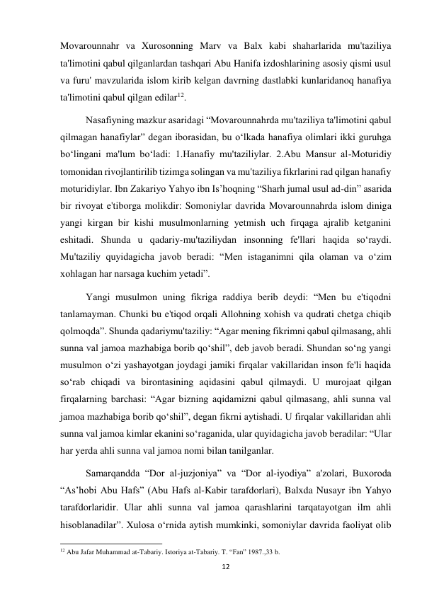  
12 
Movarounnahr va Xurosonning Marv va Balx kabi shaharlarida mu'taziliya 
ta'limotini qabul qilganlardan tashqari Abu Hanifa izdoshlarining asosiy qismi usul 
va furu' mavzularida islom kirib kelgan davrning dastlabki kunlaridanoq hanafiya 
ta'limotini qabul qilgan edilar12.  
 
Nasafiyning mazkur asaridagi “Movarounnahrda mu'taziliya ta'limotini qabul 
qilmagan hanafiylar” degan iborasidan, bu o‘lkada hanafiya olimlari ikki guruhga 
bo‘lingani ma'lum bo‘ladi: 1.Hanafiy mu'taziliylar. 2.Abu Mansur al-Moturidiy 
tomonidan rivojlantirilib tizimga solingan va mu'taziliya fikrlarini rad qilgan hanafiy 
moturidiylar. Ibn Zakariyo Yahyo ibn Is’hoqning “Sharh jumal usul ad-din” asarida 
bir rivoyat e'tiborga molikdir: Somoniylar davrida Movarounnahrda islom diniga 
yangi kirgan bir kishi musulmonlarning yetmish uch firqaga ajralib ketganini 
eshitadi. Shunda u qadariy-mu'taziliydan insonning fe'llari haqida so‘raydi. 
Mu'taziliy quyidagicha javob beradi: “Men istaganimni qila olaman va o‘zim 
xohlagan har narsaga kuchim yetadi”.  
Yangi musulmon uning fikriga raddiya berib deydi: “Men bu e'tiqodni 
tanlamayman. Chunki bu e'tiqod orqali Allohning xohish va qudrati chetga chiqib 
qolmoqda”. Shunda qadariymu'taziliy: “Agar mening fikrimni qabul qilmasang, ahli 
sunna val jamoa mazhabiga borib qo‘shil”, deb javob beradi. Shundan so‘ng yangi 
musulmon o‘zi yashayotgan joydagi jamiki firqalar vakillaridan inson fe'li haqida 
so‘rab chiqadi va birontasining aqidasini qabul qilmaydi. U murojaat qilgan 
firqalarning barchasi: “Agar bizning aqidamizni qabul qilmasang, ahli sunna val 
jamoa mazhabiga borib qo‘shil”, degan fikrni aytishadi. U firqalar vakillaridan ahli 
sunna val jamoa kimlar ekanini so‘raganida, ular quyidagicha javob beradilar: “Ular 
har yerda ahli sunna val jamoa nomi bilan tanilganlar.  
Samarqandda “Dor al-juzjoniya” va “Dor al-iyodiya” a'zolari, Buxoroda 
“As’hobi Abu Hafs” (Abu Hafs al-Kabir tarafdorlari), Balxda Nusayr ibn Yahyo 
tarafdorlaridir. Ular ahli sunna val jamoa qarashlarini tarqatayotgan ilm ahli 
hisoblanadilar”. Xulosa o‘rnida aytish mumkinki, somoniylar davrida faoliyat olib 
                                                           
12 Abu Jafar Muhammad at-Tabariy. Istoriya at-Tabariy. T. “Fan” 1987.,33 b. 
