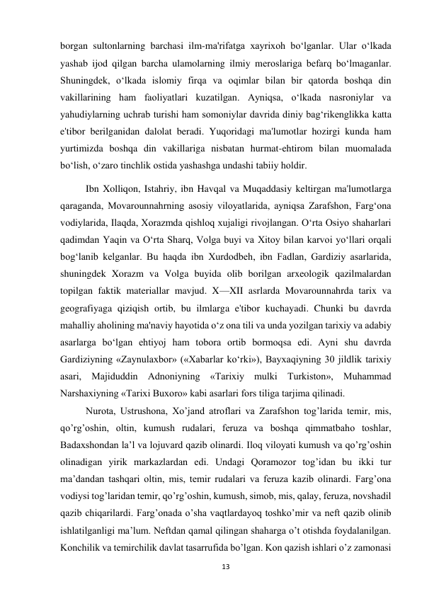  
13 
borgan sultonlarning barchasi ilm-ma'rifatga xayrixoh bo‘lganlar. Ular o‘lkada 
yashab ijod qilgan barcha ulamolarning ilmiy meroslariga befarq bo‘lmaganlar. 
Shuningdek, o‘lkada islomiy firqa va oqimlar bilan bir qatorda boshqa din 
vakillarining ham faoliyatlari kuzatilgan. Ayniqsa, o‘lkada nasroniylar va 
yahudiylarning uchrab turishi ham somoniylar davrida diniy bag‘rikenglikka katta 
e'tibor berilganidan dalolat beradi. Yuqoridagi ma'lumotlar hozirgi kunda ham 
yurtimizda boshqa din vakillariga nisbatan hurmat-ehtirom bilan muomalada 
bo‘lish, o‘zaro tinchlik ostida yashashga undashi tabiiy holdir.  
Ibn Xolliqon, Istahriy, ibn Havqal va Muqaddasiy keltirgan ma'lumotlarga 
qaraganda, Movarounnahrning asosiy viloyatlarida, ayniqsa Zarafshon, Farg‘ona 
vodiylarida, Ilaqda, Xorazmda qishloq xujaligi rivojlangan. O‘rta Osiyo shaharlari 
qadimdan Yaqin va O‘rta Sharq, Volga buyi va Xitoy bilan karvoi yo‘llari orqali 
bog‘lanib kelganlar. Bu haqda ibn Xurdodbeh, ibn Fadlan, Gardiziy asarlarida, 
shuningdek Xorazm va Volga buyida olib borilgan arxeologik qazilmalardan 
topilgan faktik materiallar mavjud. X—XII asrlarda Movarounnahrda tarix va 
geografiyaga qiziqish ortib, bu ilmlarga e'tibor kuchayadi. Chunki bu davrda 
mahalliy aholining ma'naviy hayotida o‘z ona tili va unda yozilgan tarixiy va adabiy 
asarlarga bo‘lgan ehtiyoj ham tobora ortib bormoqsa edi. Ayni shu davrda 
Gardiziyning «Zaynulaxbor» («Xabarlar ko‘rki»), Bayxaqiyning 30 jildlik tarixiy 
asari, Majiduddin Adnoniyning «Tarixiy mulki Turkiston», Muhammad 
Narshaxiyning «Tarixi Buxoro» kabi asarlari fors tiliga tarjima qilinadi. 
 
Nurota, Ustrushona, Xo’jand atroflari va Zarafshon tog’larida temir, mis, 
qo’rg’oshin, oltin, kumush rudalari, feruza va boshqa qimmatbaho toshlar, 
Badaxshondan la’l va lojuvard qazib olinardi. Iloq viloyati kumush va qo’rg’oshin 
olinadigan yirik markazlardan edi. Undagi Qoramozor tog’idan bu ikki tur 
ma’dandan tashqari oltin, mis, temir rudalari va feruza kazib olinardi. Farg’ona 
vodiysi tog’laridan temir, qo’rg’oshin, kumush, simob, mis, qalay, feruza, novshadil 
qazib chiqarilardi. Farg’onada o’sha vaqtlardayoq toshko’mir va neft qazib olinib 
ishlatilganligi ma’lum. Neftdan qamal qilingan shaharga o’t otishda foydalanilgan. 
Konchilik va temirchilik davlat tasarrufida bo’lgan. Kon qazish ishlari o’z zamonasi 
