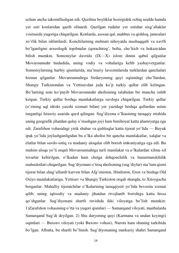  
14 
uchun ancha takomillashgan edi. Qazilma boyliklar hozirgidek ochiq usulda hamda 
yer osti konlaridan qazib olinardi. Qazilgan rudalar yer ostidan sixg’altaklar 
vositasida yuqoriga chiqarilgan. Konlarda, asosan qul, mahbus va qishloq, jamoalari 
zo’rlik bilan ishlatilardi. Konchilarning mehnati nihoyatda mashaqqatli va xavfli 
bo’lganligini arxeologik topilmalar (qorachirog’, bolta, cho’kich va hokazo)dan 
bilish mumkin. Somoniylar davrida (IX—X) islom dinini qabul qilganlar 
Movarounnahr hududida, uning vodiy va vohalariga kelib yashayverganlar. 
Somoniylarning harbiy qismlarida, ma’muriy lavozimlarida turklardan qanchalari 
hizmat qilganlar. Movarounnahrga Sirdaryoning quyi oqimidagi cho’llardan, 
Sharqiy Turkistondan va Yettisuvdan juda ko’p turkiy qullar olib kelingan. 
Bo’larning soni ko’payib Movarounnahr aholisining talabidan bir muncha oshib 
ketgan. Turkiy qullar boshqa mamlakatlarga savdoga chiqarilgan. Turkiy qullar 
(o’zining aql idroki yaxshi xizmati bilan) yer yuzidagi boshqa qullardan ustun 
turganligi Istaxriy asarida qayd qilingan. Sug’diyona o’lkasining taraqqiy etishida 
uning geografik jihatdan qulay o’rnashgan joyi ham benihoyat katta ahamiyatga ega 
edi. Zarafshon vohasidagi yirik shahar va qishloqlar katta tijorat yo’lida — Buyuk 
ipak yo’lida joylashganligidan bu o’lka aholisi bir qancha mamlakatlar, xalqlar va 
elatlar bilan savdo-sotiq va madaniy aloqalar olib borish imkoniyatiga ega edi. Bu 
muhim aloqa yo’li orqali Movarounnahrga turli mamlakat va o’lkalardan xilma-xil 
tovarlar keltirilgan, o’lkadan ham chetga dehqonchilik va hunarmandchilik 
mahsulotlari chiqarilgan. Sug’diyonani o’troq aholisining (sug’diylar) ma’lum qismi 
tijorat bilan shug’ullanib karvon bilan Afg’oniston, Hindiston, Eron va boshqa Old 
Osiyo mamlakatlariga, Yettisuv va Sharqiy Turkiston orqali sharqda, to Xitoygacha 
borganlar. Mahalliy tijoratchilar o’lkalarining taraqqiyoti yo’lida bevosita xizmat 
qilib, uning iqtisodiy va madaniy jihatdan rivojlanib borishiga katta hissa 
qo’shganlar. Sug’diyonani shartli ravishda ikki viloyatga bo’lish mumkin: 
1)Zarafshon vohasining o’rta va yuqori qismlari — Samarqand viloyati, manbalarda 
Samarqand Sug’di deyilgan. 2) Shu daryoning quyi (Karmana va undan keyingi) 
oqimlari — Buxoro viloyati (yoki Buxoro vohasi), Nurota ham shuning tarkibida 
bo’lgan. Albatta, bu shartli bo’linish. Sug’diyonaning markaziy shahri Samarqand 
