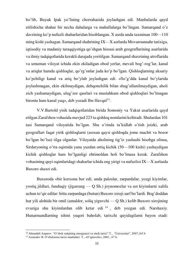  
15 
bo’lib, Buyuk Ipak yo’lining chorrahasida joylashgan edi. Manbalarda qayd 
etilishicha shahar bir necha dahalarga va mahallalarga bo’lingan. Samarqand o’z 
davrining ko’p nufuzli shaharlaridan hisoblangan. X asrda unda taxminan 100—110 
ming kishi yashagan. Samarqand shahrining IX—X asrlarda Movarounnahr tarixiga, 
iqtisodiy va madaniy taraqqiyotiga qo’shgan hissasi arab geograflarining asarlarida 
va ilmiy tadqiqotlarida kerakli darajada yoritilgan. Samarqand shaxrining atroflarida 
va umuman viloyat ichida ekin ekiladigan obod yerlar, mevali bog’-rog’lar, kanal 
va ariqlar hamda qishloqlar, qo’rg’onlar juda ko’p bo’lgan. Qishloqlarning aksariy 
ko’pchiligi kanal va ariq bo’ylab joylashgan edi. «So’g’dda kanal bo’ylarida 
joylashmagan, ekin ekilmaydigan, dehqonchilik bilan shug’ullanilmaydigan, aholi 
zich yashamaydigan, ulug’zor qasrlari va mustahkam obod qishloqlari bo’lmagan 
bironta ham kanal yuq», deb yozadi Ibn Havqal13. 
V.V.Bartold yirik tadqiqotlaridan birida Somoniy va Yakut asarlarida qayd 
etilgan Zarafshon vohasida mavjud 223 ta qishloq nomlarini keltiradi. Shulardan 101 
tasi Samarqand viloyatida bo’lgan. Shu o’rinda ta’kidlab o’tish joizki, arab 
geograflari faqat yirik qishloqlarni (asosan qaysi qishloqda jome machit va bozor 
bo’lgan bo’lsa) tilga olganlar. Viloyatda aholining tig’iz yashashi hisobga olinsa, 
Sirdaryoning o’rta oqimida yana yuzdan ortiq kichik (50—100 kishi) yashaydigan 
kichik qishloqlar ham bo’lganligi ehtimoldan holi bo’lmasa kerak. Zarafshon 
vohasining quyi oqimlaridagi shaharlar ichida eng yirigi va nufuzlisi IX—X asrlarda 
Buxoro shaxri edi. 
Buxoroda «bir korxona bor edi; unda paloslar, zarpardalar, yozgi kiyimlar, 
yostiq jildlari, funduqiy (jigarrang — Q Sh.) joynomozlar va ust kiyimlarni xalifa 
uchun to’qir edilar: bitta zarpardaga (butun) Buxoro xiroji sarf bo’lardi. Bog’doddan 
har yili alohida bir omil (amaldor, soliq yiguvchi — Q Sh.) kelib Buxoro xirojining 
evaziga shu kiyimlardan olib ketar edi 14 , deb yozgan edi. Narshaxiy. 
Hunarmandlarning ishini yuqori baholab, tarixchi quyidagilarni bayon etadi: 
                                                           
13 Ahmadali Asqarov. “O’zbek xalqining etnogenezi va etnik tarixi”.T.,  “Universitet”, 2007,165 b 
14 Axmedov B. O‘zbekiston tarixi manbalari. T., «O‘qituvchi», 2001., 67 b. 
