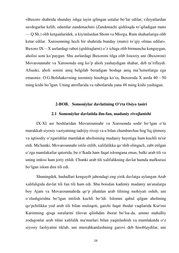  
16 
«Buxoro shahrida shunday ishga tayin qilingan ustalar bo’lar edilar; viloyatlardan 
savdogarlar kelib, odamlar zandonachini (Zandonachi qishloqda to’qiladigan mato 
— Q Sh.) olib ketganlaridek, u kiyimlardan Shom va Misrga, Rum shaharlariga olib 
ketar edilar. Xurosonning hech bir shahrida bunday (mato) to’qiy olmas edilar». 
Buxoro IX—X asrlardagi rabot (qishloqlarni) o’z ichiga olib birmuncha kengaygan, 
aholisi soni ko’paygan. Shu asrlardagi Buxoroni tilga olib Istaxriy uni (Buxoroni) 
Movarounnahr va Xurosonda eng ko’p aholi yashaydigan shahar, deb ta’riflaydi. 
Afsuski, aholi sonini aniq belgilab beradigan boshqa aniq ma’lumotlarga ega 
emasmiz. O.G.Bolshakovning taxminiy hisobiga ko’ra, Buxoroda X asrda 40—50 
ming kishi bo’lgan. Uning atroflarida va rabotlarida yana 48 ming kishi yashagan. 
 
2-BOB.   Somoniylar davlatining O’rta Osiyo tasiri 
2.1  Somoniylar davlatida ilm-fan, madaniy rivojlanishi  
IX-XI asr boshlaridan Movarounnahr va Xurosonda sodir bo‘lgan o‘ta 
murakkab siyosiy vaziyatning tadrijiy rivoji va u bilan chambarchas bog‘liq ijtimoiy 
va iqtisodiy o‘zgarishlar mamlakat aholisining madaniy hayotiga ham kuchli ta'sir 
etdi. Ma'lumki, Movarounnahr istilo etilib, xalifalikka qo‘shib olingach, zabt etilgan 
o‘zga mamlakatlar qatorida, bu o‘lkada ham faqat islomgana emas, balki arab tili va 
uning imlosi ham joriy etildi. Chunki arab tili xalifalikning davlat hamda mafkurasi 
bo‘lgan islom dini tili edi.  
Shuningdek, hududlari kengayib jahondagi eng yirik davlatga aylangan Arab 
xalifaligida davlat tili fan tili ham edi. Shu boisdan kadimiy madaniy an'analarga 
boy Ajam va Movarounnahrda qo‘p jihatdan arab tilining mohiyati oshib, uni 
o‘zlashgirishta bo‘lgan intilish kuchli bo‘ldi. Islomni qabul qilgan aholining 
qo‘pchilikka yod arab tili bilan muloqoti, garchi faqat ibodat vaqtlarida Kur'oni 
Karimning qisqa suralarini tilovat qilishdan iborat bo‘lsa-da, ammo mahalliy 
zodagonlar arab tilini xalifalik ma'murlari bilan yaqinlashish va mamlakatda o‘z 
siyosiy faoliyatini tiklab, uni mustahkamlashning garovi deb hisoblaydilar, uni 
