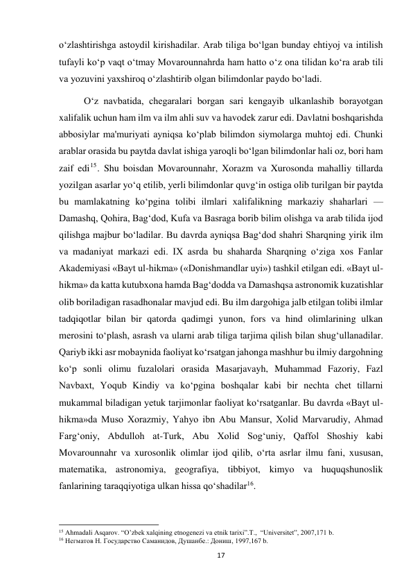  
17 
o‘zlashtirishga astoydil kirishadilar. Arab tiliga bo‘lgan bunday ehtiyoj va intilish 
tufayli ko‘p vaqt o‘tmay Movarounnahrda ham hatto o‘z ona tilidan ko‘ra arab tili 
va yozuvini yaxshiroq o‘zlashtirib olgan bilimdonlar paydo bo‘ladi. 
O‘z navbatida, chegaralari borgan sari kengayib ulkanlashib borayotgan 
xalifalik uchun ham ilm va ilm ahli suv va havodek zarur edi. Davlatni boshqarishda 
abbosiylar ma'muriyati ayniqsa ko‘plab bilimdon siymolarga muhtoj edi. Chunki 
arablar orasida bu paytda davlat ishiga yaroqli bo‘lgan bilimdonlar hali oz, bori ham 
zaif edi15. Shu boisdan Movarounnahr, Xorazm va Xurosonda mahalliy tillarda 
yozilgan asarlar yo‘q etilib, yerli bilimdonlar quvg‘in ostiga olib turilgan bir paytda 
bu mamlakatning ko‘pgina tolibi ilmlari xalifalikning markaziy shaharlari — 
Damashq, Qohira, Bag‘dod, Kufa va Basraga borib bilim olishga va arab tilida ijod 
qilishga majbur bo‘ladilar. Bu davrda ayniqsa Bag‘dod shahri Sharqning yirik ilm 
va madaniyat markazi edi. IX asrda bu shaharda Sharqning o‘ziga xos Fanlar 
Akademiyasi «Bayt ul-hikma» («Donishmandlar uyi») tashkil etilgan edi. «Bayt ul-
hikma» da katta kutubxona hamda Bag‘dodda va Damashqsa astronomik kuzatishlar 
olib boriladigan rasadhonalar mavjud edi. Bu ilm dargohiga jalb etilgan tolibi ilmlar 
tadqiqotlar bilan bir qatorda qadimgi yunon, fors va hind olimlarining ulkan 
merosini to‘plash, asrash va ularni arab tiliga tarjima qilish bilan shug‘ullanadilar. 
Qariyb ikki asr mobaynida faoliyat ko‘rsatgan jahonga mashhur bu ilmiy dargohning 
ko‘p sonli olimu fuzalolari orasida Masarjavayh, Muhammad Fazoriy, Fazl 
Navbaxt, Yoqub Kindiy va ko‘pgina boshqalar kabi bir nechta chet tillarni 
mukammal biladigan yetuk tarjimonlar faoliyat ko‘rsatganlar. Bu davrda «Bayt ul-
hikma»da Muso Xorazmiy, Yahyo ibn Abu Mansur, Xolid Marvarudiy, Ahmad 
Farg‘oniy, Abdulloh at-Turk, Abu Xolid Sog‘uniy, Qaffol Shoshiy kabi 
Movarounnahr va xurosonlik olimlar ijod qilib, o‘rta asrlar ilmu fani, xususan, 
matematika, astronomiya, geografiya, tibbiyot, kimyo va huquqshunoslik 
fanlarining taraqqiyotiga ulkan hissa qo‘shadilar16. 
                                                           
15 Ahmadali Asqarov. “O’zbek xalqining etnogenezi va etnik tarixi”.T.,  “Universitet”, 2007,171 b. 
16 Негматов Н. Государство Саманидов, Душанбе.: Дониш, 1997,167 b. 
