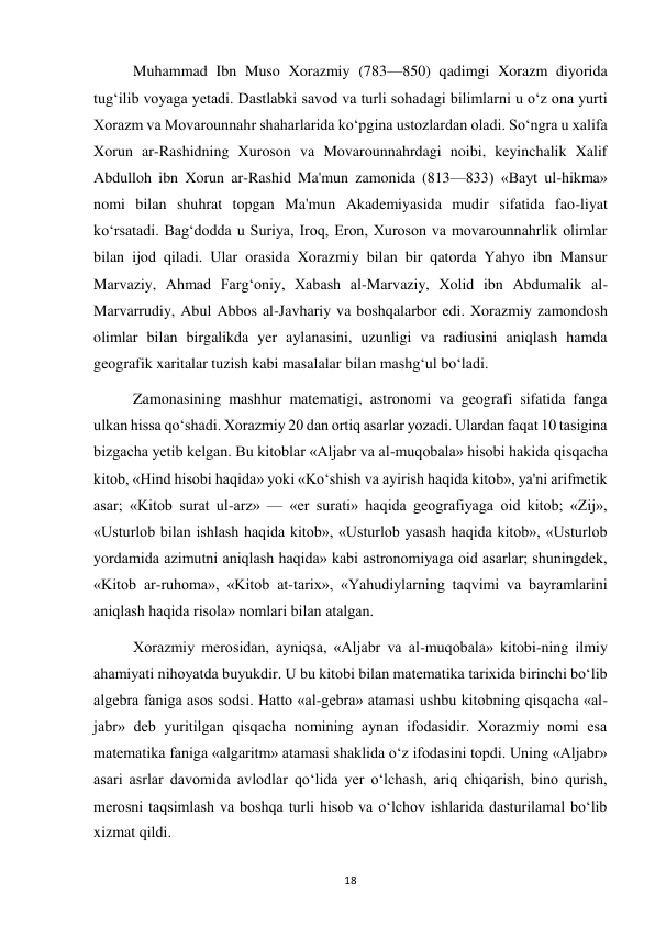  
18 
Muhammad Ibn Muso Xorazmiy (783—850) qadimgi Xorazm diyorida 
tug‘ilib voyaga yetadi. Dastlabki savod va turli sohadagi bilimlarni u o‘z ona yurti 
Xorazm va Movarounnahr shaharlarida ko‘pgina ustozlardan oladi. So‘ngra u xalifa 
Xorun ar-Rashidning Xuroson va Movarounnahrdagi noibi, keyinchalik Xalif 
Abdulloh ibn Xorun ar-Rashid Ma'mun zamonida (813—833) «Bayt ul-hikma» 
nomi bilan shuhrat topgan Ma'mun Akademiyasida mudir sifatida fao-liyat 
ko‘rsatadi. Bag‘dodda u Suriya, Iroq, Eron, Xuroson va movarounnahrlik olimlar 
bilan ijod qiladi. Ular orasida Xorazmiy bilan bir qatorda Yahyo ibn Mansur 
Marvaziy, Ahmad Farg‘oniy, Xabash al-Marvaziy, Xolid ibn Abdumalik al-
Marvarrudiy, Abul Abbos al-Javhariy va boshqalarbor edi. Xorazmiy zamondosh 
olimlar bilan birgalikda yer aylanasini, uzunligi va radiusini aniqlash hamda 
geografik xaritalar tuzish kabi masalalar bilan mashg‘ul bo‘ladi. 
Zamonasining mashhur matematigi, astronomi va geografi sifatida fanga 
ulkan hissa qo‘shadi. Xorazmiy 20 dan ortiq asarlar yozadi. Ulardan faqat 10 tasigina 
bizgacha yetib kelgan. Bu kitoblar «Aljabr va al-muqobala» hisobi hakida qisqacha 
kitob, «Hind hisobi haqida» yoki «Ko‘shish va ayirish haqida kitob», ya'ni arifmetik 
asar; «Kitob surat ul-arz» — «er surati» haqida geografiyaga oid kitob; «Zij», 
«Usturlob bilan ishlash haqida kitob», «Usturlob yasash haqida kitob», «Usturlob 
yordamida azimutni aniqlash haqida» kabi astronomiyaga oid asarlar; shuningdek, 
«Kitob ar-ruhoma», «Kitob at-tarix», «Yahudiylarning taqvimi va bayramlarini 
aniqlash haqida risola» nomlari bilan atalgan. 
Xorazmiy merosidan, ayniqsa, «Aljabr va al-muqobala» kitobi-ning ilmiy 
ahamiyati nihoyatda buyukdir. U bu kitobi bilan matematika tarixida birinchi bo‘lib 
algebra faniga asos sodsi. Hatto «al-gebra» atamasi ushbu kitobning qisqacha «al-
jabr» deb yuritilgan qisqacha nomining aynan ifodasidir. Xorazmiy nomi esa 
matematika faniga «algaritm» atamasi shaklida o‘z ifodasini topdi. Uning «Aljabr» 
asari asrlar davomida avlodlar qo‘lida yer o‘lchash, ariq chiqarish, bino qurish, 
merosni taqsimlash va boshqa turli hisob va o‘lchov ishlarida dasturilamal bo‘lib 
xizmat qildi. 
