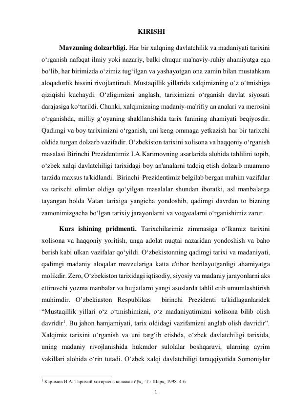  
1 
                                              KIRISHI  
Mavzuning dolzarbligi. Har bir xalqning davlatchilik va madaniyati tarixini 
o‘rganish nafaqat ilmiy yoki nazariy, balki chuqur ma'naviy-ruhiy ahamiyatga ega 
bo‘lib, har birimizda o‘zimiz tug‘ilgan va yashayotgan ona zamin bilan mustahkam 
aloqadorlik hissini rivojlantiradi. Mustaqillik yillarida xalqimizning o‘z o‘tmishiga 
qiziqishi kuchaydi. O‘zligimizni anglash, tariximizni o‘rganish davlat siyosati 
darajasiga ko‘tarildi. Chunki, xalqimizning madaniy-ma'rifiy an'analari va merosini 
o‘rganishda, milliy g‘oyaning shakllanishida tarix fanining ahamiyati beqiyosdir. 
Qadimgi va boy tariximizni o‘rganish, uni keng ommaga yetkazish har bir tarixchi 
oldida turgan dolzarb vazifadir. O‘zbekiston tarixini xolisona va haqqoniy o‘rganish 
masalasi Birinchi Prezidentimiz I.A.Karimovning asarlarida alohida tahlilini topib, 
o‘zbek xalqi davlatchiligi tarixidagi boy an'analarni tadqiq etish dolzarb muammo 
tarzida maxsus ta'kidlandi.  Birinchi  Prezidentimiz belgilab bergan muhim vazifalar 
va tarixchi olimlar oldiga qo‘yilgan masalalar shundan iboratki, asl manbalarga 
tayangan holda Vatan tarixiga yangicha yondoshib, qadimgi davrdan to bizning 
zamonimizgacha bo‘lgan tarixiy jarayonlarni va voqyealarni o‘rganishimiz zarur. 
Kurs ishining pridmenti. Tarixchilarimiz zimmasiga o‘lkamiz tarixini 
xolisona va haqqoniy yoritish, unga adolat nuqtai nazaridan yondoshish va baho 
berish kabi ulkan vazifalar qo‘yildi. O‘zbekistonning qadimgi tarixi va madaniyati, 
qadimgi madaniy aloqalar mavzulariga katta e'tibor berilayotganligi ahamiyatga 
molikdir. Zero, O‘zbekiston tarixidagi iqtisodiy, siyosiy va madaniy jarayonlarni aks 
ettiruvchi yozma manbalar va hujjatlarni yangi asoslarda tahlil etib umumlashtirish 
muhimdir. O’zbekiaston Respublikas  birinchi Prezidenti ta'kidlaganlaridek 
“Mustaqillik yillari o‘z o‘tmishimizni, o‘z madaniyatimizni xolisona bilib olish 
davridir1. Bu jahon hamjamiyati, tarix oldidagi vazifamizni anglab olish davridir”. 
Xalqimiz tarixini o‘rganish va uni targ‘ib etishda, o‘zbek davlatchiligi tarixida, 
uning madaniy rivojlanishida hukmdor sulolalar boshqaruvi, ularning ayrim 
vakillari alohida o‘rin tutadi. O‘zbek xalqi davlatchiligi taraqqiyotida Somoniylar 
                                                           
1 Каримов И.А. Тарихий хотирасиз келажак йўқ, -Т.: Шарқ, 1998. 4-б 
