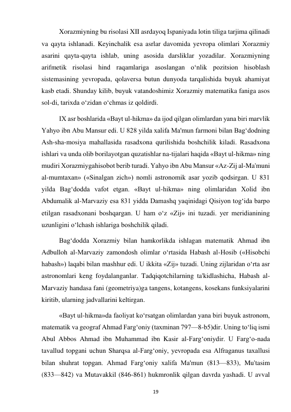  
19 
Xorazmiyning bu risolasi XII asrdayoq Ispaniyada lotin tiliga tarjima qilinadi 
va qayta ishlanadi. Keyinchalik esa asrlar davomida yevropa olimlari Xorazmiy 
asarini qayta-qayta ishlab, uning asosida darsliklar yozadilar. Xorazmiyning 
arifmetik risolasi hind raqamlariga asoslangan o‘nlik pozitsion hisoblash 
sistemasining yevropada, qolaversa butun dunyoda tarqalishida buyuk ahamiyat 
kasb etadi. Shunday kilib, buyuk vatandoshimiz Xorazmiy matematika faniga asos 
sol-di, tarixda o‘zidan o‘chmas iz qoldirdi. 
IX asr boshlarida «Bayt ul-hikma» da ijod qilgan olimlardan yana biri marvlik 
Yahyo ibn Abu Mansur edi. U 828 yilda xalifa Ma'mun farmoni bilan Bag‘dodning 
Ash-sha-mosiya mahallasida rasadxona qurilishida boshchilik kiladi. Rasadxona 
ishlari va unda olib borilayotgan quzatishlar na-tijalari haqida «Bayt ul-hikma» ning 
mudiri Xorazmiygahisobot berib turadi. Yahyo ibn Abu Mansur «Az-Zij al-Ma'muni 
al-mumtaxan» («Sinalgan zich») nomli astronomik asar yozib qodsirgan. U 831 
yilda Bag‘dodda vafot etgan. «Bayt ul-hikma» ning olimlaridan Xolid ibn 
Abdumalik al-Marvaziy esa 831 yidda Damashq yaqinidagi Qisiyon tog‘ida barpo 
etilgan rasadxonani boshqargan. U ham o‘z «Zij» ini tuzadi. yer meridianining 
uzunligini o‘lchash ishlariga boshchilik qiladi. 
Bag‘dodda Xorazmiy bilan hamkorlikda ishlagan matematik Ahmad ibn 
Adbulloh al-Marvaziy zamondosh olimlar o‘rtasida Habash al-Hosib («Hisobchi 
habash») laqabi bilan mashhur edi. U ikkita «Zij» tuzadi. Uning zijlaridan o‘rta asr 
astronomlari keng foydalanganlar. Tadqiqotchilarning ta'kidlashicha, Habash al-
Marvaziy handasa fani (geometriya)ga tangens, kotangens, kosekans funksiyalarini 
kiritib, ularning jadvallarini keltirgan. 
«Bayt ul-hikma»da faoliyat ko‘rsatgan olimlardan yana biri buyuk astronom, 
matematik va geograf Ahmad Farg‘oniy (taxminan 797—8-b5)dir. Uning to‘liq ismi 
Abul Abbos Ahmad ibn Muhammad ibn Kasir al-Farg‘oniydir. U Farg‘o-nada 
tavallud topgani uchun Sharqsa al-Farg‘oniy, yevropada esa Alfraganus taxallusi 
bilan shuhrat topgan. Ahmad Farg‘oniy xalifa Ma'mun (813—833), Mu'tasim 
(833—842) va Mutavakkil (846-861) hukmronlik qilgan davrda yashadi. U avval 
