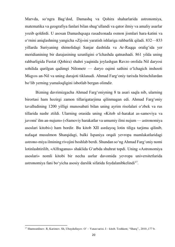  
20 
Marvda, so‘ngra Bag‘dod, Damashq va Qohira shaharlarida astronomiya, 
matematika va geografiya fanlari bilan shug‘ullandi va qator ilmiy va amaliy asarlar 
yozib qoldirdi. U asosan Damashqsaga rasadxonada osmon jismlari hara-katini va 
o‘rnini aniqlashning yangicha «Zij»ini yaratish ishlariga rahbarlik qiladi. 832—833 
yillarda Suriyaning shimolidagi Sanjar dashtida va Ar-Raqqa oralig‘ida yer 
meridianining bir darajasining uzunligini o‘lchashda qatnashadi. 861 yilda uning 
rahbarligida Fustat (Qohira) shahri yaqinida joylashgan Ravzo orolida Nil daryosi 
sohilida qurilgan qadimgi Nilometr — daryo oqimi sathini o‘lchagich inshooti 
Miqyos an-Nil va uning darajoti tiklanadi. Ahmad Farg‘oniy tarixda birinchilardan 
bo‘lib yerning yumaloqligini isbotlab bergan olimdir. 
Bizning davrimizgacha Ahmad Farg‘oniyning 8 ta asari saqla nib, ularning 
birortasi ham hozirgi zamon tillarigatarjima qilinmagan edi. Ahmad Farg‘oniy 
tavalludining 1200 yilligi munosabati bilan uning ayrim risolalari o‘zbek va rus 
tillarida nashr ztildi. Ularning orasida uning «Kitob ul-harakat as-samoviya va 
javomi' ilm an-nujum» («Samoviy harakatlar va umumiy ilmi nujum — astronomiya 
asoslari kitobi») ham bordir. Bu kitob XII asrdayoq lotin tiliga tarjima qilinib, 
nafaqat musulmon Sharqidagi, balki Ispaniya orqali yevropa mamlakatlaridagi 
astrono-miya ilmining rivojini boshlab berdi. Shundan so‘ng Ahmad Farg‘oniy nomi 
lotinlashtirilib, «Alfraganus» shaklida G‘arbda shuhrat topdi. Uning «Astronomiya 
asoslari» nomli kitobi bir necha asrlar davomida yevropa universitetlarida 
astronomiya fani bo‘yicha asosiy darslik sifatida foydalanibkelindi17. 
 
 
 
 
 
                                                           
17 Shamsutdinov. R, Karimov. Sh, Ubaydullayev. O’ – Vatan tarixi. I – kitob. Toshkent, “Sharq”., 2010.,177 b. 
