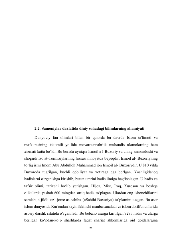  
21 
 
 
 
 
 
 
 
 
 
 
 
 
2.2. Samoniylar davlatida diniy sohadagi bilimlarning ahamiyati  
Dunyoviy fan olimlari bilan bir qatorda bu davrda Islom ta'limoti va 
mafkurasining takomili yo‘lida movarounnahrlik muhandis ulamolarning ham 
xizmati katta bo‘ldi. Bu borada ayniqsa Ismoil a l-Buxoriy va uning zamondoshi va 
shogirdi Iso at-Termiziylarning hissasi nihoyatda buyuqdir. Ismoil al- Buxoriyning 
to‘liq ismi Imom Abu Abdulloh Muhammad ibn Ismoil al- Buxoriydir. U 810 yilda 
Buxoroda tug‘ilgan, kuchli qobiliyat va xotiraga ega bo‘lgan. Yoshligidanoq 
hadislarni o‘rganishga kirishib, butun umrini hadis ilmiga bag‘ishlagan. U hadis va 
tafsir olimi, tarixchi bo‘lib yetishgan. Hijoz, Misr, Iroq, Xuroson va boshqa 
o‘lkalarda yashab 600 mingdan ortiq hadis to‘plagan. Ulardan eng ishonchlilarini 
saralab, 4 jildli «Al-jome as-sahih» («Sahihi Buxoriy») to‘plamini tuzgan. Bu asar 
islom dunyosida Kur'ondan keyin ikkinchi manba sanaladi va islom dorilfununlarida 
asosiy darslik sifatida o‘rganiladi. Bu bebaho asarga kiritilgan 7275 hadis va ularga 
berilgan ko‘pdan-ko‘p sharhlarda faqat shariat ahkomlariga oid qoidalargina 
