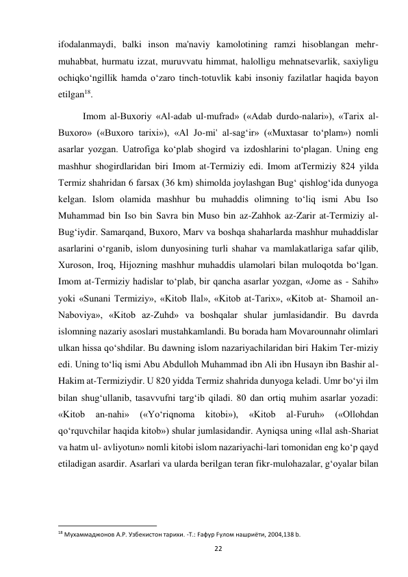  
22 
ifodalanmaydi, balki inson ma'naviy kamolotining ramzi hisoblangan mehr-
muhabbat, hurmatu izzat, muruvvatu himmat, halolligu mehnatsevarlik, saxiyligu 
ochiqko‘ngillik hamda o‘zaro tinch-totuvlik kabi insoniy fazilatlar haqida bayon 
etilgan18. 
Imom al-Buxoriy «Al-adab ul-mufrad» («Adab durdo-nalari»), «Tarix al- 
Buxoro» («Buxoro tarixi»), «Al Jo-mi' al-sag‘ir» («Muxtasar to‘plam») nomli 
asarlar yozgan. Uatrofiga ko‘plab shogird va izdoshlarini to‘plagan. Uning eng 
mashhur shogirdlaridan biri Imom at-Termiziy edi. Imom atTermiziy 824 yilda 
Termiz shahridan 6 farsax (36 km) shimolda joylashgan Bug‘ qishlog‘ida dunyoga 
kelgan. Islom olamida mashhur bu muhaddis olimning to‘liq ismi Abu Iso 
Muhammad bin Iso bin Savra bin Muso bin az-Zahhok az-Zarir at-Termiziy al-
Bug‘iydir. Samarqand, Buxoro, Marv va boshqa shaharlarda mashhur muhaddislar 
asarlarini o‘rganib, islom dunyosining turli shahar va mamlakatlariga safar qilib, 
Xuroson, Iroq, Hijozning mashhur muhaddis ulamolari bilan muloqotda bo‘lgan. 
Imom at-Termiziy hadislar to‘plab, bir qancha asarlar yozgan, «Jome as - Sahih» 
yoki «Sunani Termiziy», «Kitob Ilal», «Kitob at-Tarix», «Kitob at- Shamoil an-
Naboviya», «Kitob az-Zuhd» va boshqalar shular jumlasidandir. Bu davrda 
islomning nazariy asoslari mustahkamlandi. Bu borada ham Movarounnahr olimlari 
ulkan hissa qo‘shdilar. Bu dawning islom nazariyachilaridan biri Hakim Ter-miziy 
edi. Uning to‘liq ismi Abu Abdulloh Muhammad ibn Ali ibn Husayn ibn Bashir al-
Hakim at-Termiziydir. U 820 yidda Termiz shahrida dunyoga keladi. Umr bo‘yi ilm 
bilan shug‘ullanib, tasavvufni targ‘ib qiladi. 80 dan ortiq muhim asarlar yozadi: 
«Kitob 
an-nahi» 
(«Yo‘riqnoma 
kitobi»), 
«Kitob 
al-Furuh» 
(«Ollohdan 
qo‘rquvchilar haqida kitob») shular jumlasidandir. Ayniqsa uning «Ilal ash-Shariat 
va hatm ul- avliyotun» nomli kitobi islom nazariyachi-lari tomonidan eng ko‘p qayd 
etiladigan asardir. Asarlari va ularda berilgan teran fikr-mulohazalar, g‘oyalar bilan 
                                                           
18 Мухаммаджонов А.Р. Узбекистон тарихи. -Т.: Fафур Fулом нашриёти, 2004,138 b. 
