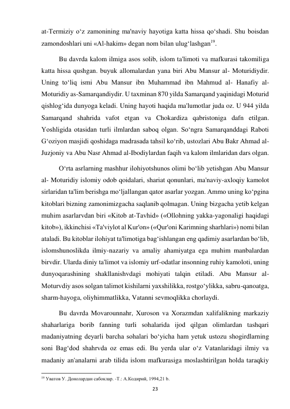  
23 
at-Termiziy o‘z zamonining ma'naviy hayotiga katta hissa qo‘shadi. Shu boisdan 
zamondoshlari uni «Al-hakim» degan nom bilan ulug‘lashgan19. 
Bu davrda kalom ilmiga asos solib, islom ta'limoti va mafkurasi takomiliga 
katta hissa qushgan. buyuk allomalardan yana biri Abu Mansur al- Moturidiydir. 
Uning to‘liq ismi Abu Mansur ibn Muhammad ibn Mahmud al- Hanafiy al-
Moturidiy as-Samarqandiydir. U taxminan 870 yilda Samarqand yaqinidagi Moturid 
qishlog‘ida dunyoga keladi. Uning hayoti haqida ma'lumotlar juda oz. U 944 yilda 
Samarqand shahrida vafot etgan va Chokardiza qabristoniga dafn etilgan. 
Yoshligida otasidan turli ilmlardan saboq olgan. So‘ngra Samarqanddagi Raboti 
G‘oziyon masjidi qoshidaga madrasada tahsil ko‘rib, ustozlari Abu Bakr Ahmad al-
Juzjoniy va Abu Nasr Ahmad al-Ibodiylardan faqih va kalom ilmlaridan dars olgan. 
O‘rta asrlarning mashhur ilohiyotshunos olimi bo‘lib yetishgan Abu Mansur 
al- Moturidiy islomiy odob qoidalari, shariat qonunlari, ma'naviy-axloqiy kamolot 
sirlaridan ta'lim berishga mo‘ljallangan qator asarlar yozgan. Ammo uning ko‘pgina 
kitoblari bizning zamonimizgacha saqlanib qolmagan. Uning bizgacha yetib kelgan 
muhim asarlarvdan biri «Kitob at-Tavhid» («Ollohning yakka-yagonaligi haqidagi 
kitob»), ikkinchisi «Ta'viylot al Kur'on» («Qur'oni Karimning sharhlari») nomi bilan 
ataladi. Bu kitoblar ilohiyat ta'limotiga bag‘ishlangan eng qadimiy asarlardan bo‘lib, 
islomshunoslikda ilmiy-nazariy va amaliy ahamiyatga ega muhim manbalardan 
birvdir. Ularda diniy ta'limot va islomiy urf-odatlar insonning ruhiy kamoloti, uning 
dunyoqarashining shakllanishvdagi mohiyati talqin etiladi. Abu Mansur al-
Moturvdiy asos solgan talimot kishilarni yaxshilikka, rostgo‘ylikka, sabru-qanoatga, 
sharm-hayoga, oliyhimmatlikka, Vatanni sevmoqlikka chorlaydi. 
Bu davrda Movarounnahr, Xuroson va Xorazmdan xalifalikning markaziy 
shaharlariga borib fanning turli sohalarida ijod qilgan olimlardan tashqari 
madaniyatning deyarli barcha sohalari bo‘yicha ham yetuk ustozu shogirdlarning 
soni Bag‘dod shahrvda oz emas edi. Bu yerda ular o‘z Vatanlaridagi ilmiy va 
madaniy an'analarni arab tilida islom mafkurasiga moslashtirilgan holda taraqkiy 
                                                           
19 Уватов У. Донолардан сабоклар. -Т.: А.Кoдирий, 1994,21 b. 
