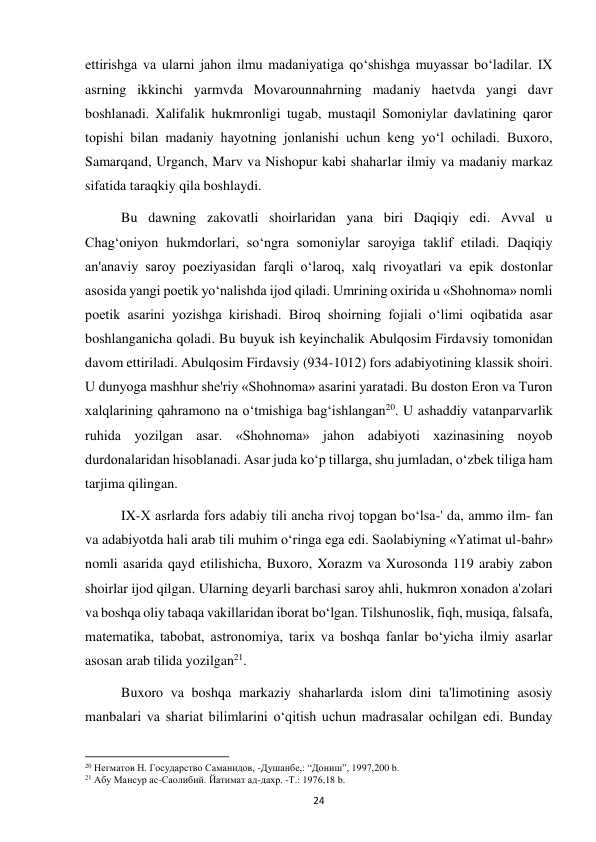  
24 
ettirishga va ularni jahon ilmu madaniyatiga qo‘shishga muyassar bo‘ladilar. IX 
asrning ikkinchi yarmvda Movarounnahrning madaniy haetvda yangi davr 
boshlanadi. Xalifalik hukmronligi tugab, mustaqil Somoniylar davlatining qaror 
topishi bilan madaniy hayotning jonlanishi uchun keng yo‘l ochiladi. Buxoro, 
Samarqand, Urganch, Marv va Nishopur kabi shaharlar ilmiy va madaniy markaz 
sifatida taraqkiy qila boshlaydi. 
Bu dawning zakovatli shoirlaridan yana biri Daqiqiy edi. Avval u 
Chag‘oniyon hukmdorlari, so‘ngra somoniylar saroyiga taklif etiladi. Daqiqiy 
an'anaviy saroy poeziyasidan farqli o‘laroq, xalq rivoyatlari va epik dostonlar 
asosida yangi poetik yo‘nalishda ijod qiladi. Umrining oxirida u «Shohnoma» nomli 
poetik asarini yozishga kirishadi. Biroq shoirning fojiali o‘limi oqibatida asar 
boshlanganicha qoladi. Bu buyuk ish keyinchalik Abulqosim Firdavsiy tomonidan 
davom ettiriladi. Abulqosim Firdavsiy (934-1012) fors adabiyotining klassik shoiri. 
U dunyoga mashhur she'riy «Shohnoma» asarini yaratadi. Bu doston Eron va Turon 
xalqlarining qahramono na o‘tmishiga bag‘ishlangan20. U ashaddiy vatanparvarlik 
ruhida yozilgan asar. «Shohnoma» jahon adabiyoti xazinasining noyob 
durdonalaridan hisoblanadi. Asar juda ko‘p tillarga, shu jumladan, o‘zbek tiliga ham 
tarjima qilingan. 
IX-X asrlarda fors adabiy tili ancha rivoj topgan bo‘lsa-' da, ammo ilm- fan 
va adabiyotda hali arab tili muhim o‘ringa ega edi. Saolabiyning «Yatimat ul-bahr» 
nomli asarida qayd etilishicha, Buxoro, Xorazm va Xurosonda 119 arabiy zabon 
shoirlar ijod qilgan. Ularning deyarli barchasi saroy ahli, hukmron xonadon a'zolari 
va boshqa oliy tabaqa vakillaridan iborat bo‘lgan. Tilshunoslik, fiqh, musiqa, falsafa, 
matematika, tabobat, astronomiya, tarix va boshqa fanlar bo‘yicha ilmiy asarlar 
asosan arab tilida yozilgan21. 
Buxoro va boshqa markaziy shaharlarda islom dini ta'limotining asosiy 
manbalari va shariat bilimlarini o‘qitish uchun madrasalar ochilgan edi. Bunday 
                                                           
20 Негматов Н. Государство Саманидов, -Душанбе,: “Дониш”, 1997,200 b. 
21 Абу Мансур ас-Саолибий. Йатимат ад-дахр. -Т.: 1976,18 b. 
