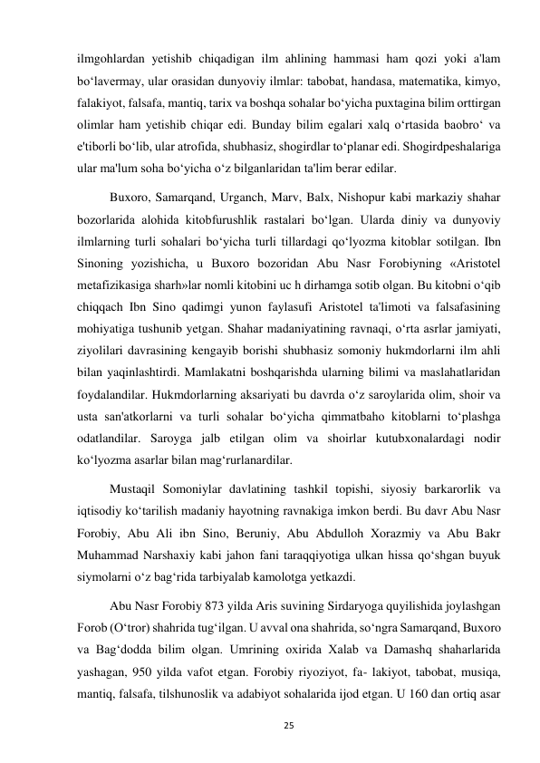  
25 
ilmgohlardan yetishib chiqadigan ilm ahlining hammasi ham qozi yoki a'lam 
bo‘lavermay, ular orasidan dunyoviy ilmlar: tabobat, handasa, matematika, kimyo, 
falakiyot, falsafa, mantiq, tarix va boshqa sohalar bo‘yicha puxtagina bilim orttirgan 
olimlar ham yetishib chiqar edi. Bunday bilim egalari xalq o‘rtasida baobro‘ va 
e'tiborli bo‘lib, ular atrofida, shubhasiz, shogirdlar to‘planar edi. Shogirdpeshalariga 
ular ma'lum soha bo‘yicha o‘z bilganlaridan ta'lim berar edilar. 
Buxoro, Samarqand, Urganch, Marv, Balx, Nishopur kabi markaziy shahar 
bozorlarida alohida kitobfurushlik rastalari bo‘lgan. Ularda diniy va dunyoviy 
ilmlarning turli sohalari bo‘yicha turli tillardagi qo‘lyozma kitoblar sotilgan. Ibn 
Sinoning yozishicha, u Buxoro bozoridan Abu Nasr Forobiyning «Aristotel 
metafizikasiga sharh»lar nomli kitobini uc h dirhamga sotib olgan. Bu kitobni o‘qib 
chiqqach Ibn Sino qadimgi yunon faylasufi Aristotel ta'limoti va falsafasining 
mohiyatiga tushunib yetgan. Shahar madaniyatining ravnaqi, o‘rta asrlar jamiyati, 
ziyolilari davrasining kengayib borishi shubhasiz somoniy hukmdorlarni ilm ahli 
bilan yaqinlashtirdi. Mamlakatni boshqarishda ularning bilimi va maslahatlaridan 
foydalandilar. Hukmdorlarning aksariyati bu davrda o‘z saroylarida olim, shoir va 
usta san'atkorlarni va turli sohalar bo‘yicha qimmatbaho kitoblarni to‘plashga 
odatlandilar. Saroyga jalb etilgan olim va shoirlar kutubxonalardagi nodir 
ko‘lyozma asarlar bilan mag‘rurlanardilar. 
Mustaqil Somoniylar davlatining tashkil topishi, siyosiy barkarorlik va 
iqtisodiy ko‘tarilish madaniy hayotning ravnakiga imkon berdi. Bu davr Abu Nasr 
Forobiy, Abu Ali ibn Sino, Beruniy, Abu Abdulloh Xorazmiy va Abu Bakr 
Muhammad Narshaxiy kabi jahon fani taraqqiyotiga ulkan hissa qo‘shgan buyuk 
siymolarni o‘z bag‘rida tarbiyalab kamolotga yetkazdi. 
Abu Nasr Forobiy 873 yilda Aris suvining Sirdaryoga quyilishida joylashgan 
Forob (O‘tror) shahrida tug‘ilgan. U avval ona shahrida, so‘ngra Samarqand, Buxoro 
va Bag‘dodda bilim olgan. Umrining oxirida Xalab va Damashq shaharlarida 
yashagan, 950 yilda vafot etgan. Forobiy riyoziyot, fa- lakiyot, tabobat, musiqa, 
mantiq, falsafa, tilshunoslik va adabiyot sohalarida ijod etgan. U 160 dan ortiq asar 
