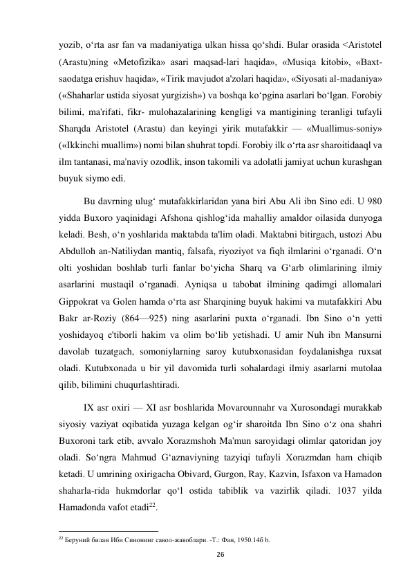  
26 
yozib, o‘rta asr fan va madaniyatiga ulkan hissa qo‘shdi. Bular orasida <Aristotel 
(Arastu)ning «Metofizika» asari maqsad-lari haqida», «Musiqa kitobi», «Baxt-
saodatga erishuv haqida», «Tirik mavjudot a'zolari haqida», «Siyosati al-madaniya» 
(«Shaharlar ustida siyosat yurgizish») va boshqa ko‘pgina asarlari bo‘lgan. Forobiy 
bilimi, ma'rifati, fikr- mulohazalarining kengligi va mantigining teranligi tufayli 
Sharqda Aristotel (Arastu) dan keyingi yirik mutafakkir — «Muallimus-soniy» 
(«Ikkinchi muallim») nomi bilan shuhrat topdi. Forobiy ilk o‘rta asr sharoitidaaql va 
ilm tantanasi, ma'naviy ozodlik, inson takomili va adolatli jamiyat uchun kurashgan 
buyuk siymo edi. 
Bu davrning ulug‘ mutafakkirlaridan yana biri Abu Ali ibn Sino edi. U 980 
yidda Buxoro yaqinidagi Afshona qishlog‘ida mahalliy amaldor oilasida dunyoga 
keladi. Besh, o‘n yoshlarida maktabda ta'lim oladi. Maktabni bitirgach, ustozi Abu 
Abdulloh an-Natiliydan mantiq, falsafa, riyoziyot va fiqh ilmlarini o‘rganadi. O‘n 
olti yoshidan boshlab turli fanlar bo‘yicha Sharq va G‘arb olimlarining ilmiy 
asarlarini mustaqil o‘rganadi. Ayniqsa u tabobat ilmining qadimgi allomalari 
Gippokrat va Golen hamda o‘rta asr Sharqining buyuk hakimi va mutafakkiri Abu 
Bakr ar-Roziy (864—925) ning asarlarini puxta o‘rganadi. Ibn Sino o‘n yetti 
yoshidayoq e'tiborli hakim va olim bo‘lib yetishadi. U amir Nuh ibn Mansurni 
davolab tuzatgach, somoniylarning saroy kutubxonasidan foydalanishga ruxsat 
oladi. Kutubxonada u bir yil davomida turli sohalardagi ilmiy asarlarni mutolaa 
qilib, bilimini chuqurlashtiradi. 
IX asr oxiri — XI asr boshlarida Movarounnahr va Xurosondagi murakkab 
siyosiy vaziyat oqibatida yuzaga kelgan og‘ir sharoitda Ibn Sino o‘z ona shahri 
Buxoroni tark etib, avvalo Xorazmshoh Ma'mun saroyidagi olimlar qatoridan joy 
oladi. So‘ngra Mahmud G‘aznaviyning tazyiqi tufayli Xorazmdan ham chiqib 
ketadi. U umrining oxirigacha Obivard, Gurgon, Ray, Kazvin, Isfaxon va Hamadon 
shaharla-rida hukmdorlar qo‘l ostida tabiblik va vazirlik qiladi. 1037 yilda 
Hamadonda vafot etadi22. 
                                                           
22 Беруний билан Ибн Синонинг савол-жавоблари. -Т.: Фан, 1950.14б b. 
