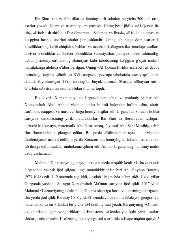  
27 
Ibn Sino arab va fors tillarida fanning turli sohalari bo‘yicha 300 dan ortiq 
asarlar yozadi. Nazm va nasrda qalam yuritadi. Uning besh jildlik «Al-Qonun fit-
tib», «Kitob ush-shifo», «Donishnoma», «Salamon va Ibsol», «Risolat at- tayr» va 
ko‘pgina boshqa asarlari shular jumlasidandir. Uning tabobatga doir asarlarida 
kasalliklarning kelib chiqish sabablari va manbalari, diagnostika, muolaja usullari, 
dorivor o‘simliklar va dorivor o‘simliklar xususiyatlari, parhyez, inson salomatligi 
uchun jismoniy tarbiyaning ahamiyati kabi tabobatning ko‘pgina g‘oyat muhim 
masalalariga alohida e'tibor berilgan. Uning «Al-Qonun fit-tib» asari XII asrdayoq 
lotinchaga tarjima qilinib, to XVII asrgacha yevropa tabobatida asosiy qo‘llanma 
sifatida foydalanilgan. O‘rta asrning bu buyuk allomasi Sharqda «Shayxur-rais», 
G‘arbda «Avitsenna» nomlari bilan shuhrat topdi. 
Bu davrda Xorazm poytaxti Urganch ham obod va madaniy shahar edi. 
Xorazmshoh Abul Abbos Ma'mun ancha bilimli hukmdor bo‘lib, olim, shoir, 
san'atkor, naqqosh va musavvirlarga homiylik qilar edi. Urganchda xorazmshohlar 
saroyida zamonasining yirik mutafakkirlari Ibn Sino va Beruniydan tashqari, 
tarixchi Miskavayx, matematik Abu Nasr Arroq, faylasuf Abu Sahl Masihiy, tabib 
Ibn Hammorlar to‘plangan edilar. Bu yerda «Bilimdonlar uyi» — «Ma'mun 
akademiyasi» tashkil etilib, u yerda Xorazmshoh homiyligida falsafa, matematika, 
tib ilmiga oid masalalar muhokama qilinar edi. Ammo Urganchdagi bu ilmiy muhit 
uzoq yashamadi.  
Mahmud G‘aznaviyning tazyiqi ostida u tezda tarqalib ketdi. O‘sha zamonda 
Urganchda yashab ijod qilgan ulug‘ mutafakkirlardan biri Abu Rayhon Beruniy 
(973-1048) edi. U Xorazmda tug‘iddi, dastlab Urganchda ta'lim oldi. Uzoq yillar 
Gurgonda yashadi. So‘ngra Xorazmshoh Ma'mun saroyida ijod qildi. 1017 yilda 
Mahmud G‘aznaviyning talabi bilan G‘azna shahriga bordi va umrining oxirigacha 
shu yerda ijod qildi. Beruniy 1048 yilda G‘aznada vafot etdi. U falakiyot, geografiya, 
matematika va tarix fanlari bo‘yicha 154 ta ilmiy asar yozdi. Beruniyning «O‘tmish 
avlodlardan qolgan yodgorliklar», «Hindiston», «Geodeziya» kabi yirik asarlari 
shular jumlasidandir. U o‘zining falakiyotga oid asarlarida n Koperniqdan qariyb 5 
