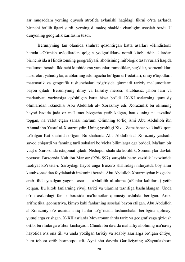  
28 
asr muqaddam yerning quyosh atrofida aylanishi haqidagi fikrni o‘rta asrlarda 
birinchi bo‘lib ilgari surdi. yerning dumaloq shaklda ekanligini asoslab berdi. U 
dunyoning geografik xaritasini tuzdi. 
Beruniyning fan olamida shuhrat qozontirgan katta asarlari «Hindiston» 
hamda «O‘tmish avlodlardan qolgan yodgorliklar» nomli kitoblaridir. Ulardan 
birinchisida u Hindistonning geografiyasi, aholisining mifologik tasavvurlari haqida 
ma'lumot beradi. Ikkinchi kitobida esa yunonlar, rumoliklar, sug‘dlar, xorazmliklar, 
nasorolar, yahudiylar, arablarning islomgacha bo‘lgan urf-odatlari, diniy e'tiqodlari, 
matematik va geografik tushunchalari to‘g‘risida qimmatli tarixiy ma'lumotlarni 
bayon qiladi. Beruniyning ilmiy va falsafiy merosi, shubhasiz, jahon fani va 
madaniyati xazinasiga qo‘shilgan katta hissa bo‘ldi. IX-XI asrlarning qomusiy 
olimlaridan ikkinchisi Abu Abdulloh al- Xorazmiy edi. Xorazmlik bu olimning 
hayoti haqida juda oz ma'lumot bizgacha yetib kelgan, hatto uning na tavallud 
topgan, na vafot etgan sanasi ma'lum. Olimning to‘liq ismi Abu Abdulloh ibn 
Ahmad ibn Yusuf al-Xorazmiydir. Uning yoshligi Xiva, Zamahshar va kindik qoni 
to‘kilgan Kat shahrida o‘tgan. Bu shaharda Abu Abdulloh al-Xorazmiy yashadi, 
savod chiqardi va fanning turli sohalari bo‘yicha bilimlarga ega bo‘ddi. Ma'lum bir 
vaqt u Xurosonda istiqomat qiladi. Nishopur shahrida kotiblik, Somoniylar davlati 
poytaxti Buxoroda Nuh ibn Mansur (976- 997) saroyida hatto vazirlik lavozimida 
faoliyat ko‘rsata-i. Saroydagi hayot unga Buxoro shahridagi nihoyatda boy amir 
kutubxonasidan foydalanish imkonini beradi. Abu Abdulloh Xorazmiydan bizgacha 
arab tilida yozilgan yagona asar — «Mafotih ul-ulum» («Fanlar kalitlari») yetib 
kelgan. Bu kitob fanlarning rivoji tarixi va ularnint tasnifiga bashshlangan. Unda 
o‘rta asrlardagi fanlar borasida ma'lumotlar qomusiy uslubda berilgan. Aruz, 
arifmetika, geometriya, kimyo kabi fanlarning asoslari bayon etilgan. Abu Abdulloh 
al-Xorazmiy o‘z asarida aniq fanlar to‘g‘risida tushunchalar beribgina qolmay, 
yutuqlarga erishgan. X-XII asrlarda Movarounnahrda tarix va geografiyaga qiziqish 
ortib, bu ilmlarga e'tibor kuchayadi. Chunki bu davrda mahalliy aholining ma'naviy 
hayotida o‘z ona tili va unda yozilgan tarixiy va adabiy asarlarga bo‘lgan ehtiyoj 
ham tobora ortib bormoqsa edi. Ayni shu davrda Gardiziyning «Zaynulaxbor» 
