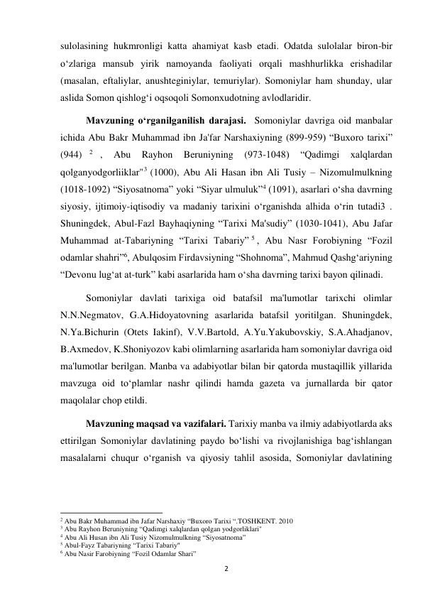  
2 
sulolasining hukmronligi katta ahamiyat kasb etadi. Odatda sulolalar biron-bir 
o‘zlariga mansub yirik namoyanda faoliyati orqali mashhurlikka erishadilar 
(masalan, eftaliylar, anushteginiylar, temuriylar). Somoniylar ham shunday, ular 
aslida Somon qishlog‘i oqsoqoli Somonxudotning avlodlaridir. 
Mavzuning o‘rganilganilish darajasi.  Somoniylar davriga oid manbalar 
ichida Abu Bakr Muhammad ibn Ja'far Narshaxiyning (899-959) “Buxoro tarixi” 
(944)
2 , 
Abu 
Rayhon 
Beruniyning 
(973-1048) 
“Qadimgi 
xalqlardan 
qolganyodgorliiklar"3 (1000), Abu Ali Hasan ibn Ali Tusiy – Nizomulmulkning 
(1018-1092) “Siyosatnoma” yoki “Siyar ulmuluk”4 (1091), asarlari o‘sha davrning 
siyosiy, ijtimoiy-iqtisodiy va madaniy tarixini o‘rganishda alhida o‘rin tutadi3 . 
Shuningdek, Abul-Fazl Bayhaqiyning “Tarixi Ma'sudiy” (1030-1041), Abu Jafar 
Muhammad at-Tabariyning “Tarixi Tabariy” 5 , Abu Nasr Forobiyning “Fozil 
odamlar shahri”6, Abulqosim Firdavsiyning “Shohnoma”, Mahmud Qashg‘ariyning 
“Devonu lug‘at at-turk” kabi asarlarida ham o‘sha davrning tarixi bayon qilinadi. 
Somoniylar davlati tarixiga oid batafsil ma'lumotlar tarixchi olimlar 
N.N.Negmatov, G.A.Hidoyatovning asarlarida batafsil yoritilgan. Shuningdek, 
N.Ya.Bichurin (Otets Iakinf), V.V.Bartold, A.Yu.Yakubovskiy, S.A.Ahadjanov, 
B.Axmedov, K.Shoniyozov kabi olimlarning asarlarida ham somoniylar davriga oid 
ma'lumotlar berilgan. Manba va adabiyotlar bilan bir qatorda mustaqillik yillarida 
mavzuga oid to‘plamlar nashr qilindi hamda gazeta va jurnallarda bir qator 
maqolalar chop etildi. 
Mavzuning maqsad va vazifalari. Tarixiy manba va ilmiy adabiyotlarda aks 
ettirilgan Somoniylar davlatining paydo bo‘lishi va rivojlanishiga bag‘ishlangan 
masalalarni chuqur o‘rganish va qiyosiy tahlil asosida, Somoniylar davlatining 
                                                           
2 Abu Bakr Muhammad ibn Jafar Narshaxiy “Buxoro Tarixi “.TOSHKENT. 2010 
3 Abu Rayhon Beruniyning “Qadimgi xalqlardan qolgan yodgorliklari" 
4 Abu Ali Husan ibn Ali Tusiy Nizomulmulkning “Siyosatnoma” 
5 Abul-Fayz Tabariyning “Tarixi Tabariy" 
6 Abu Nasir Farobiyning “Fozil Odamlar Shari” 
