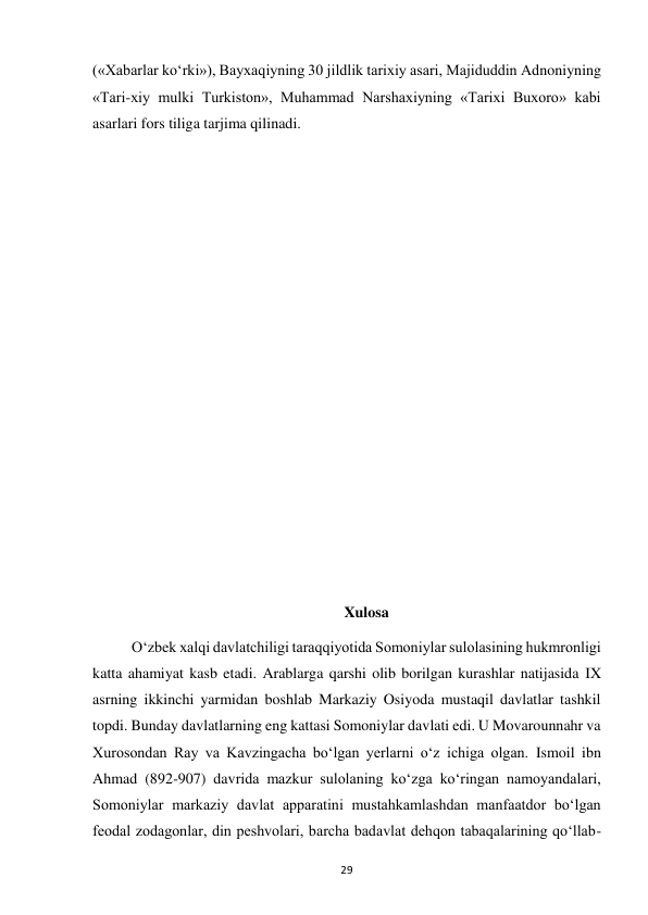  
29 
(«Xabarlar ko‘rki»), Bayxaqiyning 30 jildlik tarixiy asari, Majiduddin Adnoniyning 
«Tari-xiy mulki Turkiston», Muhammad Narshaxiyning «Tarixi Buxoro» kabi 
asarlari fors tiliga tarjima qilinadi. 
 
 
 
 
 
 
 
 
 
 
 
 
 
Xulosa 
O‘zbek xalqi davlatchiligi taraqqiyotida Somoniylar sulolasining hukmronligi 
katta ahamiyat kasb etadi. Arablarga qarshi olib borilgan kurashlar natijasida IX 
asrning ikkinchi yarmidan boshlab Markaziy Osiyoda mustaqil davlatlar tashkil 
topdi. Bunday davlatlarning eng kattasi Somoniylar davlati edi. U Movarounnahr va 
Xurosondan Ray va Kavzingacha bo‘lgan yerlarni o‘z ichiga olgan. Ismoil ibn 
Ahmad (892-907) davrida mazkur sulolaning ko‘zga ko‘ringan namoyandalari, 
Somoniylar markaziy davlat apparatini mustahkamlashdan manfaatdor bo‘lgan 
feodal zodagonlar, din peshvolari, barcha badavlat dehqon tabaqalarining qo‘llab-
