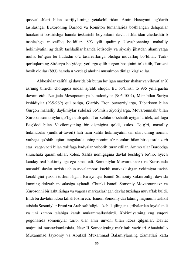  
30 
quvvatlashlari bilan xorijiylarning yetakchilaridan Amir Husaynni ag‘darib 
tashlashga, Buxoroning Barnod va Romiton tumanlarida boshlangan dehqonlar 
harakatini bostirishga hamda teskarichi boyonlarni davlat ishlaridan chetlashtirib 
tashlashga muvaffaq bo‘ldilar. 893 yili qadimiy Usrushonaning mahalliy 
hokimiyatini ag‘darib tashladilar hamda iqtisodiy va siyosiy jihatdan ahamiyatga 
molik bo‘lgan bu hududni o‘z tasarruflariga olishga muvaffaq bo‘ldilar. Turk-
qorluqlarning Sirdaryo bo‘yidagi yerlarga qilib turgan bosqinini to‘xtatib, Tarozni 
bosib oldilar (893) hamda u yerdagi aholini musulmon diniga kirgizdilar.  
Abbosiylar xalifaligi davrida bir butun bo‘lgan mazkur shahar va viloyatlar X 
asrning biriichi choragida undan ajralib chiqdi. Bu bo‘linish to 935 yillargacha 
davom etdi. Natijada Mesopotamiya hamdoniylar (905-1004), Misr bilan Suriya 
ixshidiylar (935-969) qul ostiga, G‘arbiy Eron buvayxiylarga, Tabariston bilan 
Gurgon mahalliy daylimiylar sulolasi bo‘lmish ziyoriylarga, Movarounnahr bilan 
Xuroson somoniylar qo‘liga utib qoldi. Tarixchilar o‘xshatib aytganlaridek, xalifaga 
Bag‘dod bilan Vaviloniyaning bir qismigina qoldi, xulos. To‘g‘ri, maxalliy 
hukmdorlar (mulk at-tavoif) hali ham xalifa hokimiyatini tan olar, uning nomini 
xutbaga qo‘shib uqitar, tangalarda uning nomini o‘z nomlari bilan bir qatorda zarb 
etar, vaqt-vaqti bilan xalifaga hadyalar yuborib turar edilar. Ammo ular Bardodga 
shunchaki qaram edilar, xolos. Xalifa nomigagina davlat boshlig‘i bo‘lib, hyech 
kanday real hokimiyatga ega emas edi. Somoniylar Movarounnaxr va Xurosonda 
mustakil davlat tuzish uchun avvalambor, kuchli markazlashgan xokimiyat tuzish 
kerakligini yaxshi tushunishgan. Bu ayniqsa Ismoil Somoniy xukmronligi davrida 
kunning dolzarb masalasiga aylandi. Chunki Ismoil Somoniy Movarounnaxr va 
Xurosonni birlashtirishga va yagona markazlashgan davlat tuzishga muvaffak buldi. 
Endi bu davlatni idora kilish lozim edi.  Ismoil Somoniy davlatning majmuini tashkil 
etishda Sosoniylar Eroni va Arab xalifaligida kabul qilingan tajribalardan foydalandi 
va uni zamon talabiga karab mukammallashtirdi. Xokimiyatning eng yuqori 
pogonasida somoniylar turib, ular amir unvoni bilan idora qilganlar. Davlat 
majmuini mustaxkamlashda, Nasr II Somoniyning ma'rifatli vazirlari Abuabdullo 
Muxammad Jayxoniy va Abufazl Muxammad Balamiylarning xizmatlari katta 
