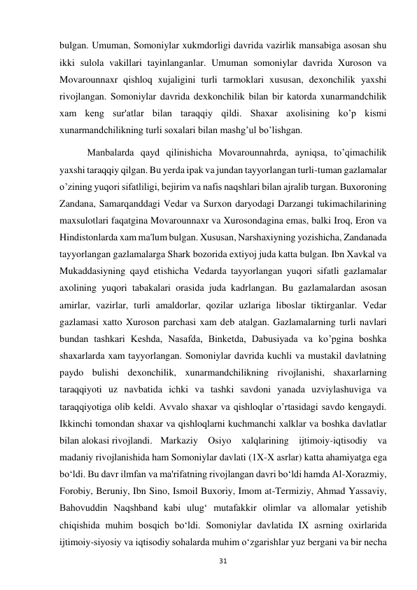  
31 
bulgan. Umuman, Somoniylar xukmdorligi davrida vazirlik mansabiga asosan shu 
ikki sulola vakillari tayinlanganlar. Umuman somoniylar davrida Xuroson va 
Movarounnaxr qishloq xujaligini turli tarmoklari xususan, dexonchilik yaxshi 
rivojlangan. Somoniylar davrida dexkonchilik bilan bir katorda xunarmandchilik 
xam keng sur'atlar bilan taraqqiy qildi. Shaxar axolisining ko’p kismi 
xunarmandchilikning turli soxalari bilan mashg’ul bo’lishgan. 
 Manbalarda qayd qilinishicha Movarounnahrda, ayniqsa, to’qimachilik 
yaxshi taraqqiy qilgan. Bu yerda ipak va jundan tayyorlangan turli-tuman gazlamalar 
o’zining yuqori sifatliligi, bejirim va nafis naqshlari bilan ajralib turgan. Buxoroning 
Zandana, Samarqanddagi Vedar va Surxon daryodagi Darzangi tukimachilarining 
maxsulotlari faqatgina Movarounnaxr va Xurosondagina emas, balki Iroq, Eron va 
Hindistonlarda xam ma'lum bulgan. Xususan, Narshaxiyning yozishicha, Zandanada 
tayyorlangan gazlamalarga Shark bozorida extiyoj juda katta bulgan. Ibn Xavkal va 
Mukaddasiyning qayd etishicha Vedarda tayyorlangan yuqori sifatli gazlamalar 
axolining yuqori tabakalari orasida juda kadrlangan. Bu gazlamalardan asosan 
amirlar, vazirlar, turli amaldorlar, qozilar uzlariga liboslar tiktirganlar. Vedar 
gazlamasi xatto Xuroson parchasi xam deb atalgan. Gazlamalarning turli navlari 
bundan tashkari Keshda, Nasafda, Binketda, Dabusiyada va ko’pgina boshka 
shaxarlarda xam tayyorlangan. Somoniylar davrida kuchli va mustakil davlatning 
paydo bulishi dexonchilik, xunarmandchilikning rivojlanishi, shaxarlarning 
taraqqiyoti uz navbatida ichki va tashki savdoni yanada uzviylashuviga va 
taraqqiyotiga olib keldi. Avvalo shaxar va qishloqlar o’rtasidagi savdo kengaydi. 
Ikkinchi tomondan shaxar va qishloqlarni kuchmanchi xalklar va boshka davlatlar 
bilan alokasi rivojlandi.  Markaziy Osiyo xalqlarining ijtimoiy-iqtisodiy va 
madaniy rivojlanishida ham Somoniylar davlati (1X-X asrlar) katta ahamiyatga ega 
bo‘ldi. Bu davr ilmfan va ma'rifatning rivojlangan davri bo‘ldi hamda Al-Xorazmiy, 
Forobiy, Beruniy, Ibn Sino, Ismoil Buxoriy, Imom at-Termiziy, Ahmad Yassaviy, 
Bahovuddin Naqshband kabi ulug‘ mutafakkir olimlar va allomalar yetishib 
chiqishida muhim bosqich bo‘ldi. Somoniylar davlatida IX asrning oxirlarida 
ijtimoiy-siyosiy va iqtisodiy sohalarda muhim o‘zgarishlar yuz bergani va bir necha 
