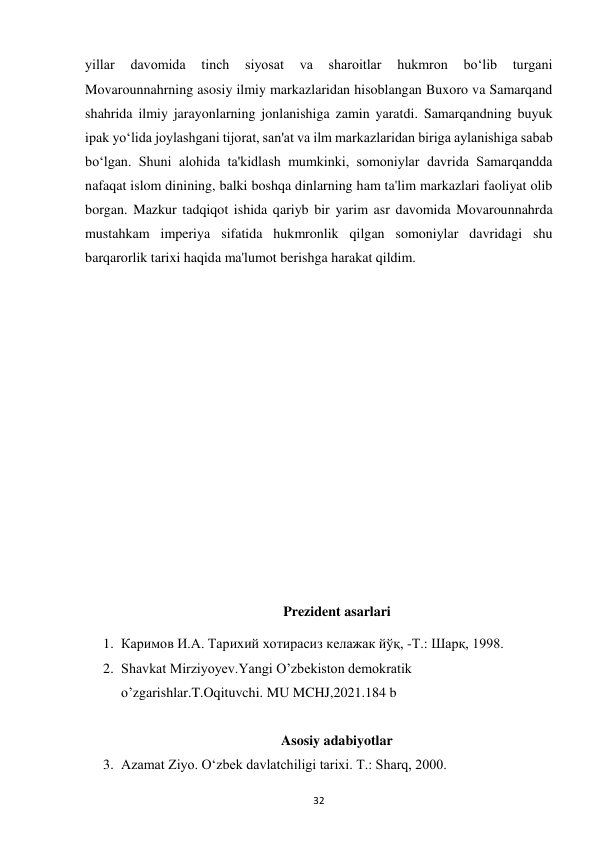  
32 
yillar 
davomida 
tinch 
siyosat 
va 
sharoitlar 
hukmron 
bo‘lib 
turgani 
Movarounnahrning asosiy ilmiy markazlaridan hisoblangan Buxoro va Samarqand 
shahrida ilmiy jarayonlarning jonlanishiga zamin yaratdi. Samarqandning buyuk 
ipak yo‘lida joylashgani tijorat, san'at va ilm markazlaridan biriga aylanishiga sabab 
bo‘lgan. Shuni alohida ta'kidlash mumkinki, somoniylar davrida Samarqandda 
nafaqat islom dinining, balki boshqa dinlarning ham ta'lim markazlari faoliyat olib 
borgan. Mazkur tadqiqot ishida qariyb bir yarim asr davomida Movarounnahrda 
mustahkam imperiya sifatida hukmronlik qilgan somoniylar davridagi shu 
barqarorlik tarixi haqida ma'lumot berishga harakat qildim. 
 
 
 
 
 
 
 
 
 
 
Prezident asarlari  
1. Каримов И.А. Тарихий хотирасиз келажак йўқ, -Т.: Шарқ, 1998. 
2. Shavkat Mirziyoyev.Yangi O’zbekiston demokratik 
o’zgarishlar.T.Oqituvchi. MU MCHJ,2021.184 b 
 
Asosiy adabiyotlar  
3. Azamat Ziyo. O‘zbek davlatchiligi tarixi. T.: Sharq, 2000. 
