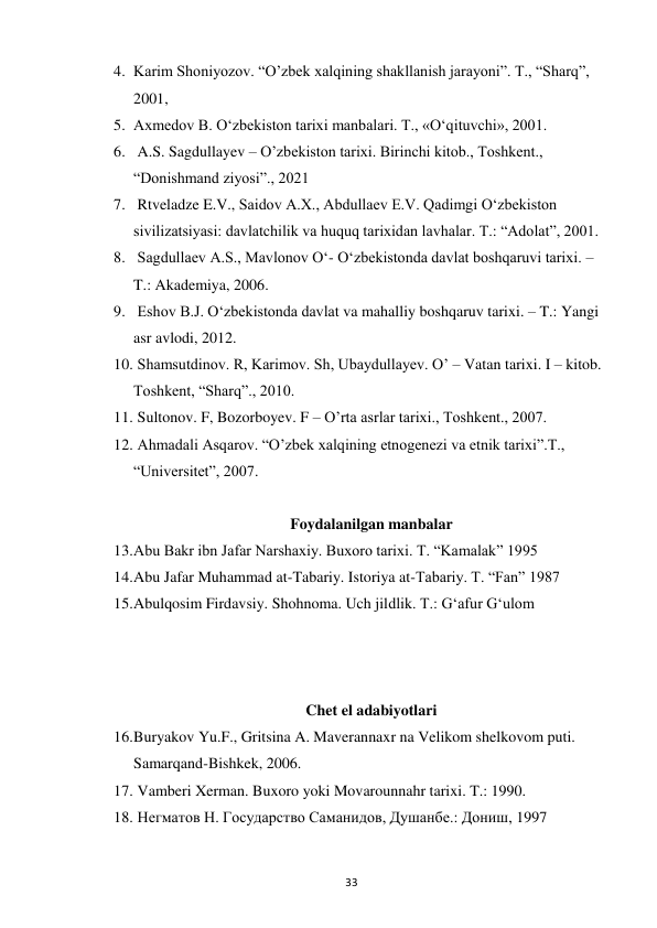  
33 
4. Karim Shoniyozov. “O’zbek xalqining shakllanish jarayoni”. T., “Sharq”,  
2001,  
5. Axmedov B. O‘zbekiston tarixi manbalari. T., «O‘qituvchi», 2001. 
6.  A.S. Sagdullayev – O’zbekiston tarixi. Birinchi kitob., Toshkent., 
“Donishmand ziyosi”., 2021 
7.  Rtveladze E.V., Saidov A.X., Abdullaev E.V. Qadimgi O‘zbekiston 
sivilizatsiyasi: davlatchilik va huquq tarixidan lavhalar. T.: “Adolat”, 2001. 
8.  Sagdullaev A.S., Mavlonov O‘- O‘zbekistonda davlat boshqaruvi tarixi. – 
T.: Akademiya, 2006. 
9.  Eshov B.J. O‘zbekistonda davlat va mahalliy boshqaruv tarixi. – T.: Yangi 
asr avlodi, 2012. 
10.  Shamsutdinov. R, Karimov. Sh, Ubaydullayev. O’ – Vatan tarixi. I – kitob. 
Toshkent, “Sharq”., 2010. 
11.  Sultonov. F, Bozorboyev. F – O’rta asrlar tarixi., Toshkent., 2007. 
12.  Ahmadali Asqarov. “O’zbek xalqining etnogenezi va etnik tarixi”.T.,  
“Universitet”, 2007. 
 
Foydalanilgan manbalar  
13. Abu Bakr ibn Jafar Narshaxiy. Buxoro tarixi. T. “Kamalak” 1995 
14. Abu Jafar Muhammad at-Tabariy. Istoriya at-Tabariy. T. “Fan” 1987 
15. Abulqosim Firdavsiy. Shohnoma. Uch jildlik. T.: G‘afur G‘ulom 
 
 
 
Chet el adabiyotlari  
16. Buryakov Yu.F., Gritsina A. Maverannaxr na Velikom shelkovom puti. 
Samarqand-Bishkek, 2006. 
17.  Vamberi Xerman. Buxoro yoki Movarounnahr tarixi. T.: 1990. 
18.  Негматов Н. Государство Саманидов, Душанбе.: Дониш, 1997 
