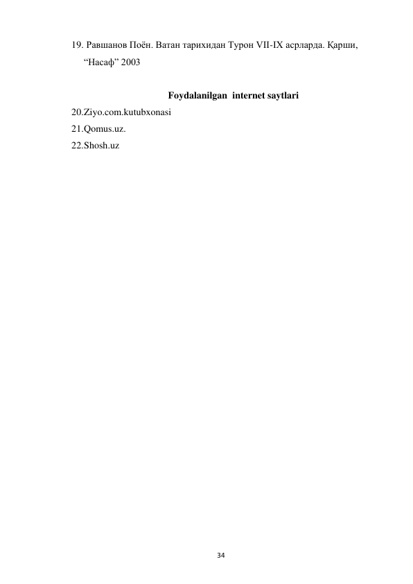  
34 
19.  Равшанов Поён. Ватан тарихидан Турон VII-IX асрларда. Қарши, 
“Насаф” 2003 
 
Foydalanilgan  internet saytlari  
20. Ziyo.com.kutubxonasi  
21. Qomus.uz. 
22. Shosh.uz 
 
 
 
 
